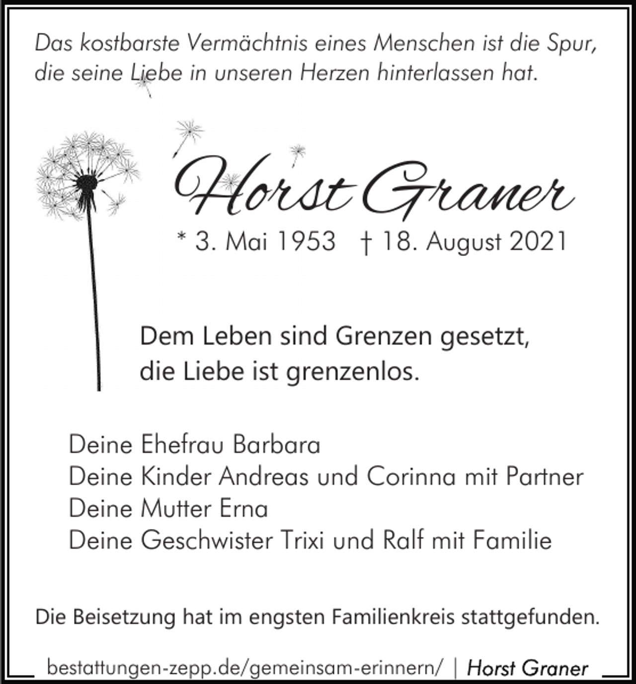 <p>Das kostbarste Vermächtnis eines Menschen ist die Spur,<br />die seine Liebe in unseren Herzen hinterlassen hat.</p><p>Horst Graner<br />* 3. Mai 1953 † 18. August 2021</p><p>Dem Leben sind Grenzen gesetzt,<br />die Liebe ist grenzenlos.<br />Deine Ehefrau Barbara<br />Deine Kinder Andreas und Corinna mit Partner<br />Deine Mutter Erna<br />Deine Geschwister Trixi und Ralf mit Familie<br />Die Beisetzung hat im engsten Familienkreis stattgefunden.<br />bestattungen-zepp.de/gemeinsam-erinnern/ |</p>