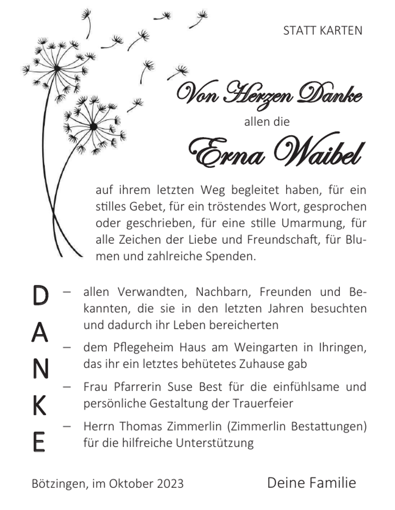 <p>STATT KARTEN</p><p>Von Herzen Danke<br />allen die</p><p>Erna Waibel<br />auf ihrem letzten Weg begleitet haben, für ein<br />stilles Gebet, für ein tröstendes Wort, gesprochen<br />oder geschrieben, für eine stille Umarmung, für<br />alle Zeichen der Liebe und Freundschaft, für Blumen und zahlreiche Spenden.</p><p>D<br />A<br />N<br />K<br />E</p><p> allen Verwandten, Nachbarn, Freunden und Bekannten, die sie in den letzten Jahren besuchten<br />und dadurch ihr Leben bereicherten</p><p> dem Pflegeheim Haus am Weingarten in Ihringen,<br />das ihr ein letztes behütetes Zuhause gab</p><p> Frau Pfarrerin Suse Best für die einfühlsame und<br />persönliche Gestaltung der Trauerfeier</p><p> Herrn Thomas Zimmerlin (Zimmerlin Bestattungen)<br />für die hilfreiche Unterstützung</p><p>Bötzingen, im Oktober 2023</p><p>Deine Familie</p>