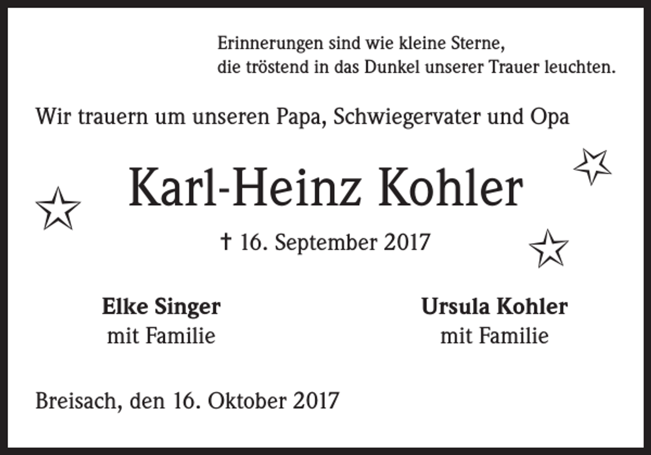 <p>Erinnerungen sind wie kleine Sterne,<br />die tröstend in das Dunkel unserer Trauer leuchten.</p><p>Wir trauern um unseren Papa, Schwiegervater und Opa</p><p>Kohler<br />I Karl-Heinz<br />= 16. September 2017</p><p>Elke Singer<br />mit Familie</p><p>Breisach, den 16. Oktober 2017</p><p>I</p><p>I</p><p>Ursula Kohler<br />mit Familie</p>