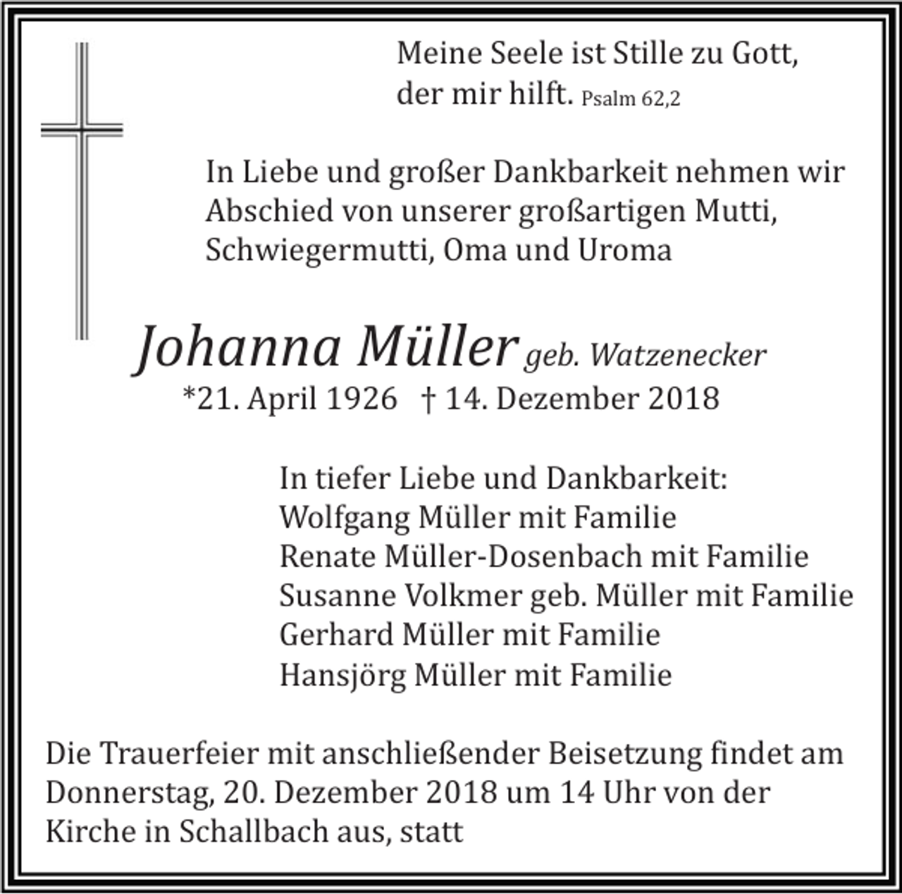 <p>Meine Seele ist Stille zu Gott,<br />der mir hilft. Psalm 62,2<br />In Liebe und großer Dankbarkeit nehmen wir<br />Abschied von unserer großartigen Mutti,<br />Schwiegermutti, Oma und Uroma</p><p>Johanna Müller geb. Watzenecker<br />*21. April 1926 † 14. Dezember 2018<br />In tiefer Liebe und Dankbarkeit:<br />Wolfgang Müller mit Familie<br />Renate Müller-Dosenbach mit Familie<br />Susanne Volkmer geb. Müller mit Familie<br />Gerhard Müller mit Familie<br />Hansjörg Müller mit Familie<br />Die Trauerfeier mit anschließender Beisetzung findet am<br />Donnerstag, 20. Dezember 2018 um 14 Uhr von der<br />Kirche in Schallbach aus, statt</p>