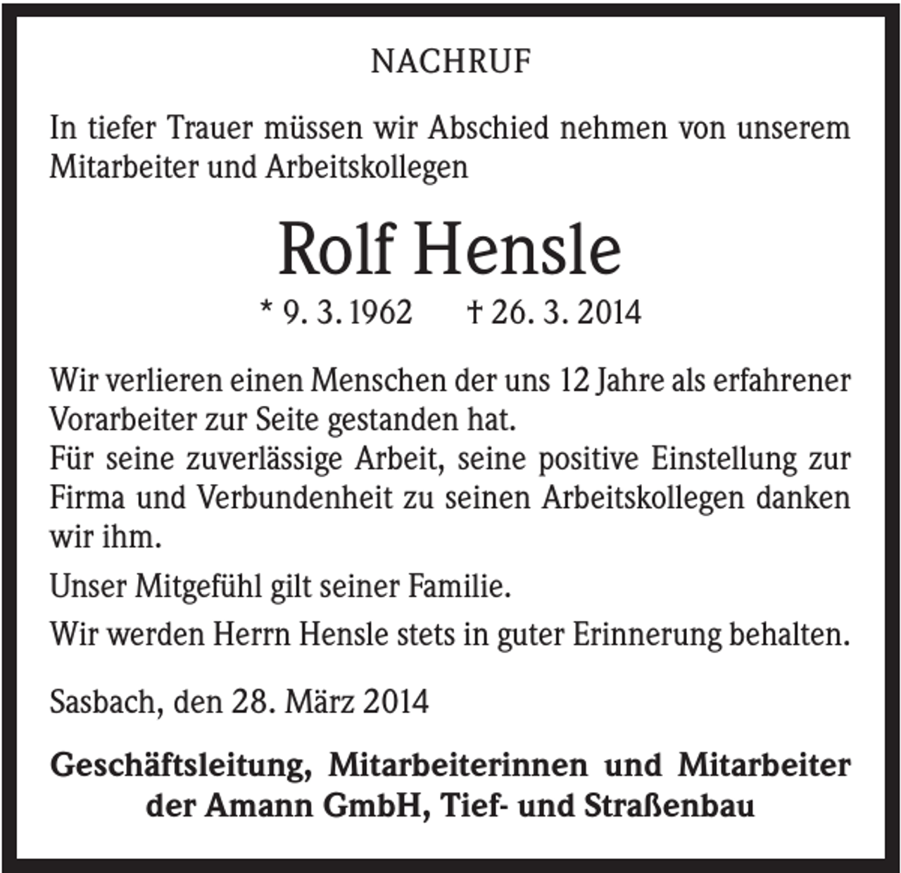 <p>NACHRUF<br />In tiefer Trauer müssen wir Abschied nehmen von unserem<br />Mitarbeiter und Arbeitskollegen</p><p>Rolf Hensle<br />* 9. 3.1962</p><p>† 26. 3. 2014</p><p>Wir verlieren einen Menschen der uns 12 Jahre als erfahrener<br />Vorarbeiter zur Seite gestanden hat.<br />Für seine zuverlässige Arbeit, seine positive Einstellung zur<br />Firma und Verbundenheit zu seinen Arbeitskollegen danken<br />wir ihm.<br />Unser Mitgefühl gilt seiner Familie.<br />Wir werden Herrn Hensle stets in guter Erinnerung behalten.<br />Sasbach, den 28. März 2014<br />Geschäftsleitung, Mitarbeiterinnen und Mitarbeiter<br />der Amann GmbH, Tief- und Straßenbau</p>
