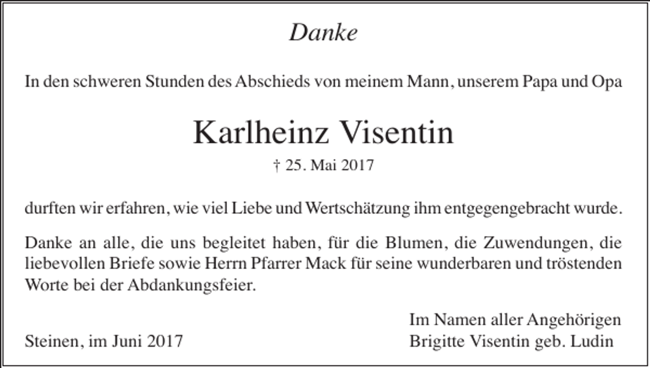 <p>Danke<br />In den schweren Stunden des Abschieds von meinem Mann, unserem Papa und Opa</p><p>Karlheinz Visentin<br />† 25. Mai 2017</p><p>durften wir erfahren, wie viel Liebe und Wertschätzung ihm entgegengebracht wurde.<br />Danke an alle, die uns begleitet haben, für die Blumen, die Zuwendungen, die<br />liebevollen Briefe sowie Herrn Pfarrer Mack für seine wunderbaren und tröstenden<br />Worte bei der Abdankungsfeier.<br />Steinen, im Juni 2017</p><p>Im Namen aller Angehörigen<br />Brigitte Visentin geb. Ludin</p>
