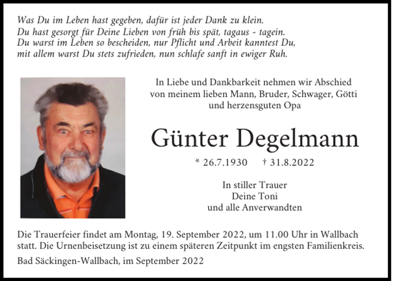 <p>Was Du im Leben hast gegeben, dafür ist jeder Dank zu klein.<br />Du hast gesorgt für Deine Lieben von früh bis spät, tagaus - tagein.<br />Du warst im Leben so bescheiden, nur Pflicht und Arbeit kanntest Du,<br />mit allem warst Du stets zufrieden, nun schlafe sanft in ewiger Ruh.<br />In Liebe und Dankbarkeit nehmen wir Abschied<br />von meinem lieben Mann, Bruder, Schwager, Götti<br />und herzensguten Opa</p><p>Günter Degelmann<br />* 26.7.1930</p><p>† 31.8.2022</p><p>In stiller Trauer<br />Deine Toni<br />und alle Anverwandten<br />Die Trauerfeier findet am Montag, 19. September 2022, um 11.00 Uhr in Wallbach<br />statt. Die Urnenbeisetzung ist zu einem späteren Zeitpunkt im engsten Familienkreis.<br />Bad Säckingen-Wallbach, im September 2022</p>