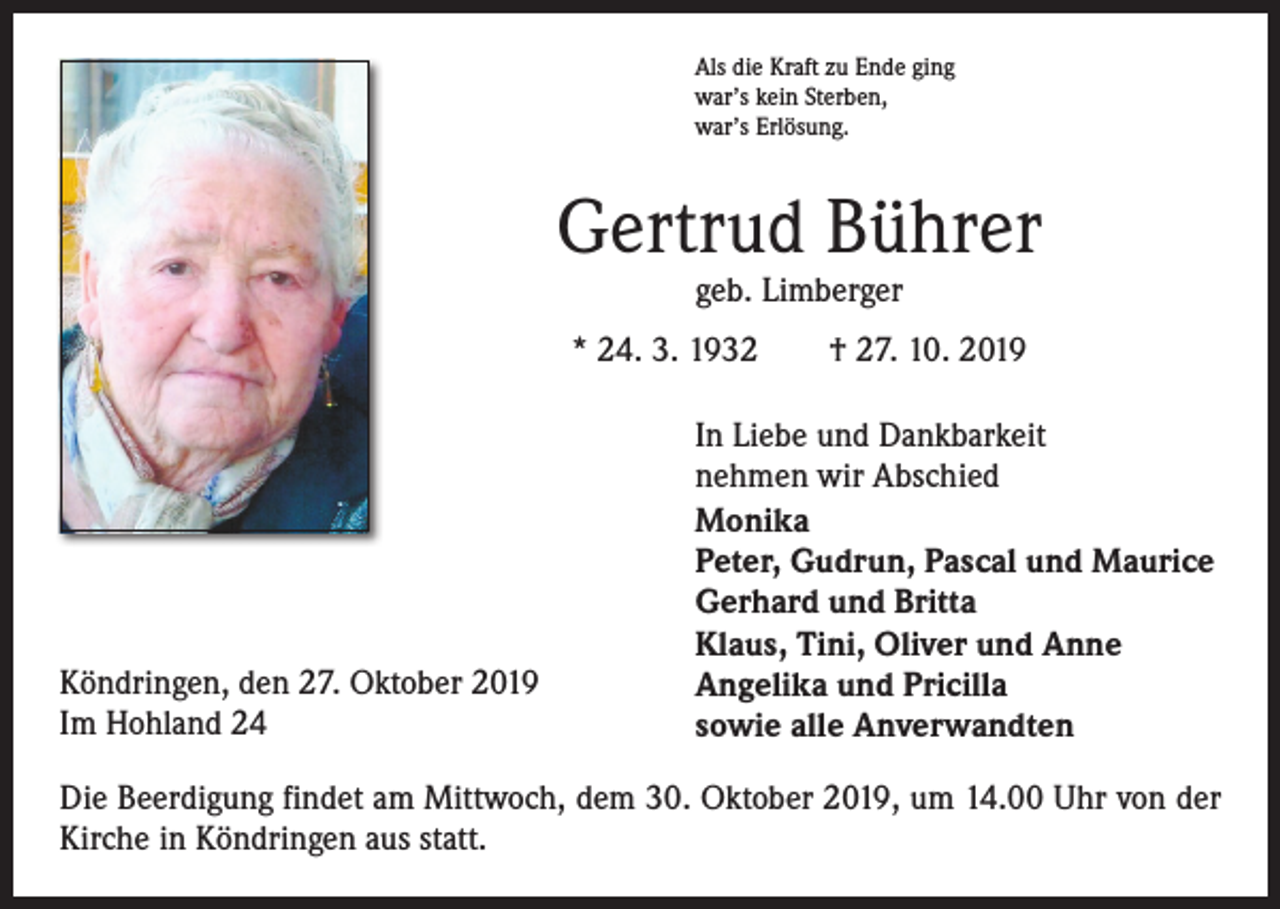 <p>Als die Kraft zu Ende ging<br />war’s kein Sterben,<br />war’s Erlösung.</p><p>Gertrud Bührer<br />geb. Limberger</p><p>* 24. 3. 1932 † 27. 10. 2019</p><p>Köndringen, den 27. Oktober 2019<br />Im Hohland 24</p><p>In Liebe und Dankbarkeit<br />nehmen wir Abschied<br />Monika<br />Peter, Gudrun, Pascal und Maurice<br />Gerhard und Britta<br />Klaus, Tini, Oliver und Anne<br />Angelika und Pricilla<br />sowie alle Anverwandten</p><p>Die Beerdigung findet am Mittwoch, dem 30. Oktober 2019, um 14.00 Uhr von der<br />Kirche in Köndringen aus statt.</p>