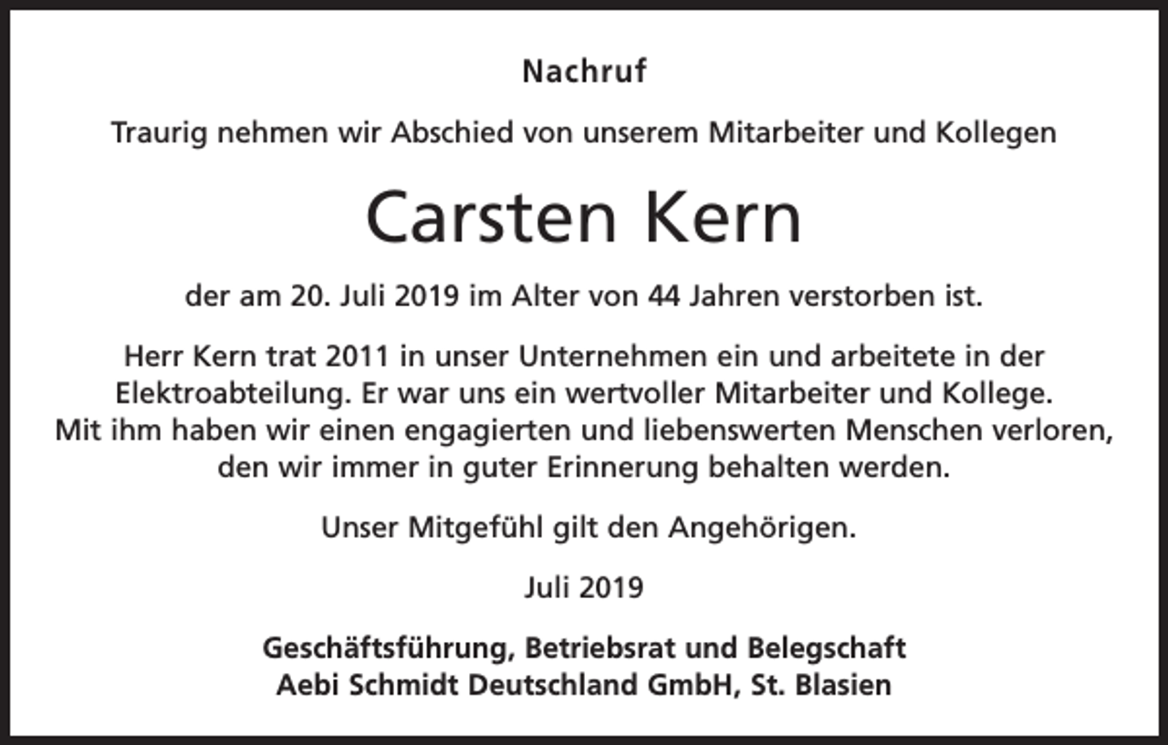 <p>Nachruf<br />Traurig nehmen wir Abschied von unserem Mitarbeiter und Kollegen</p><p>Carsten Kern<br />der am 20. Juli 2019 im Alter von 44 Jahren verstorben ist.<br />Herr Kern trat 2011 in unser Unternehmen ein und arbeitete in der<br />Elektroabteilung. Er war uns ein wertvoller Mitarbeiter und Kollege.<br />Mit ihm haben wir einen engagierten und liebenswerten Menschen verloren,<br />den wir immer in guter Erinnerung behalten werden.<br />Unser Mitgefühl gilt den Angehörigen.<br />Juli 2019<br />Geschäftsführung, Betriebsrat und Belegschaft<br />Aebi Schmidt Deutschland GmbH, St. Blasien</p>
