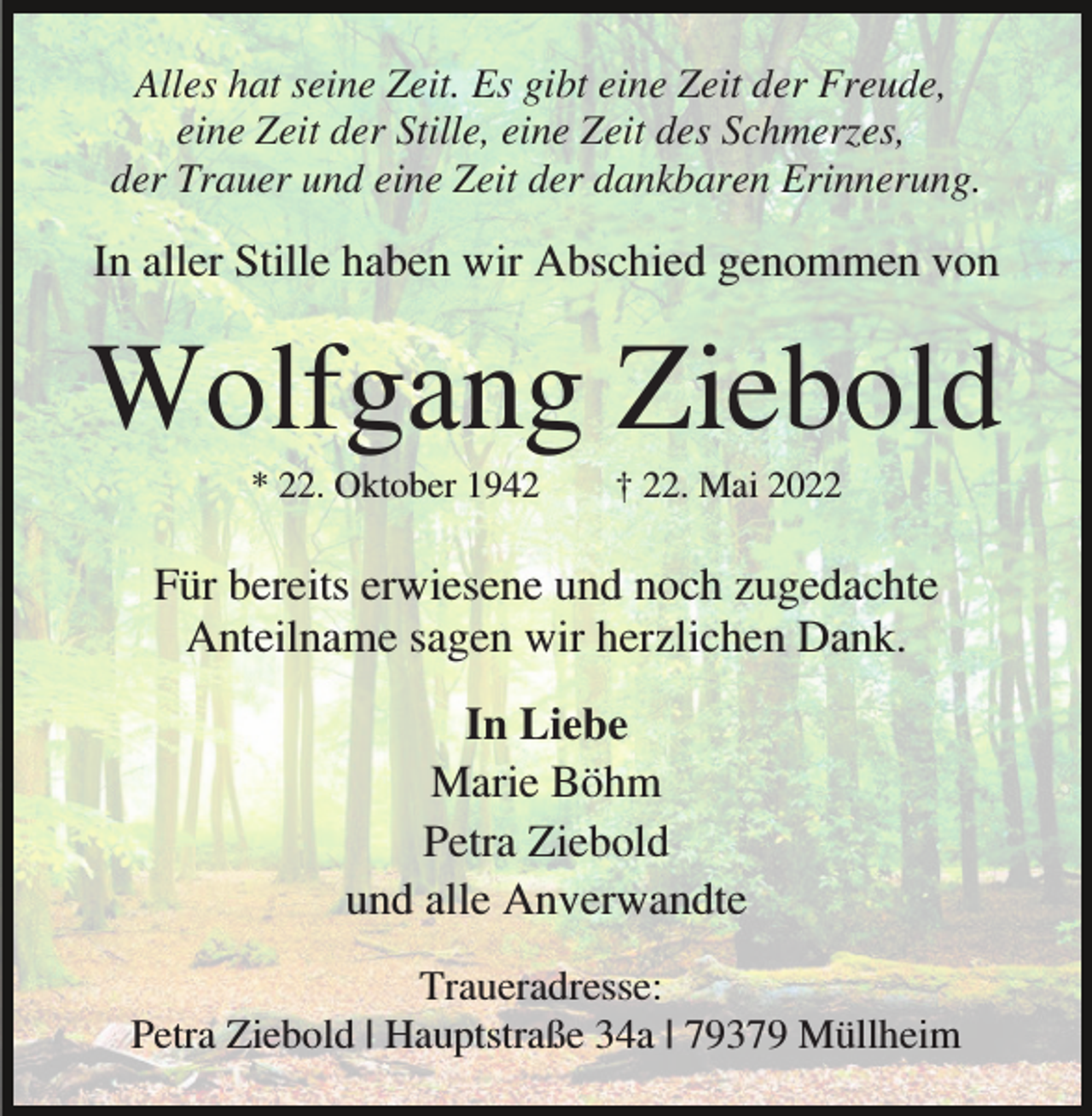 <p>Alles hat seine Zeit. Es gibt eine Zeit der Freude,<br />eine Zeit der Stille, eine Zeit des Schmerzes,<br />der Trauer und eine Zeit der dankbaren Erinnerung.</p><p>In aller Stille haben wir Abschied genommen von</p><p>Wolfgang Ziebold<br />* 22. Oktober 1942</p><p>† 22. Mai 2022</p><p>Für bereits erwiesene und noch zugedachte<br />Anteilname sagen wir herzlichen Dank.<br />In Liebe<br />Marie Böhm<br />Petra Ziebold<br />und alle Anverwandte<br />Traueradresse:<br />Petra Ziebold | Hauptstraße 34a | 79379 Müllheim</p>