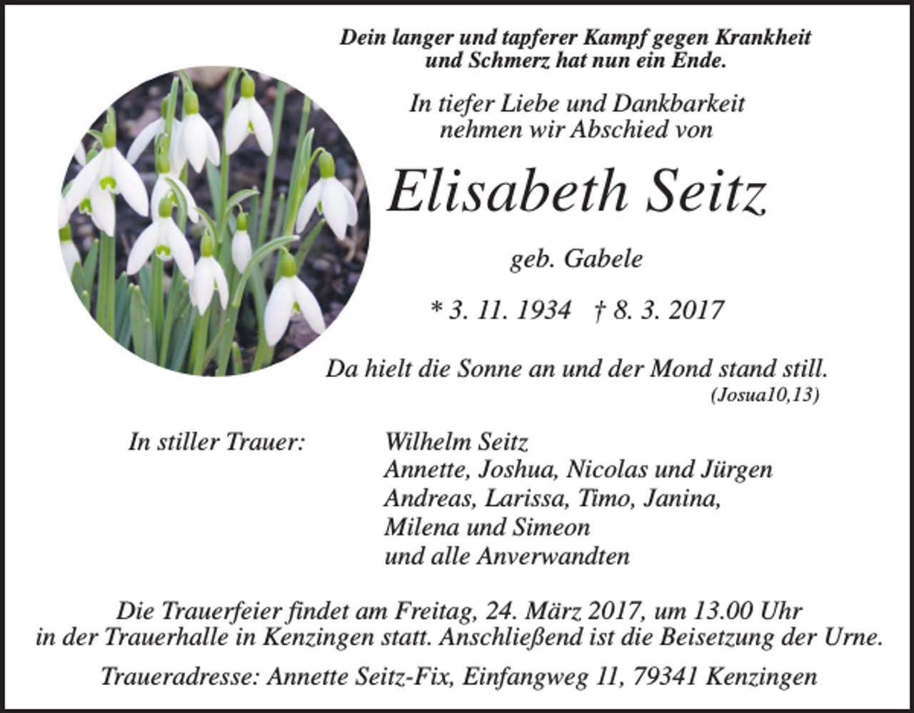 <p>Dein langer und tapferer Kampf gegen Krankheit<br />und Schmerz hat nun ein Ende.</p><p>In tiefer Liebe und Dankbarkeit<br />nehmen wir Abschied von</p><p>Elisabeth Seitz<br />geb. Gabele<br />* 3. 11. 1934 † 8. 3. 2017<br />Da hielt die Sonne an und der Mond stand still.<br />(Josua10,13)</p><p>In stiller Trauer:</p><p>Wilhelm Seitz<br />Annette, Joshua, Nicolas und Jürgen<br />Andreas, Larissa, Timo, Janina,<br />Milena und Simeon<br />und alle Anverwandten</p><p>Die Trauerfeier findet am Freitag, 24. März 2017, um 13.00 Uhr<br />in der Trauerhalle in Kenzingen statt. Anschließend ist die Beisetzung der Urne.<br />Traueradresse: Annette Seitz-Fix, Einfangweg 11, 79341 Kenzingen</p>