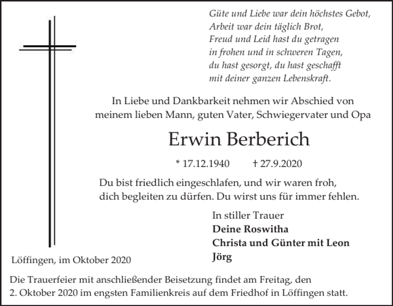 <p>Güte und Liebe war dein höchstes Gebot,<br />Arbeit war dein täglich Brot,<br />Freud und Leid hast du getragen<br />in frohen und in schweren Tagen,<br />du hast gesorgt, du hast geschafft<br />mit deiner ganzen Lebenskraft.</p><p>In Liebe und Dankbarkeit nehmen wir Abschied von<br />meinem lieben Mann, guten Vater, Schwiegervater und Opa</p><p>Erwin Berberich<br />* 17.12.1940</p><p>† 27.9.2020</p><p>Du bist friedlich eingeschlafen, und wir waren froh,<br />dich begleiten zu dürfen. Du wirst uns für immer fehlen.</p><p>Löffingen, im Oktober 2020</p><p>In stiller Trauer<br />Deine Roswitha<br />Christa und Günter mit Leon<br />Jörg</p><p>Die Trauerfeier mit anschließender Beisetzung findet am Freitag, den<br />2. Oktober 2020 im engsten Familienkreis auf dem Friedhof in Löffingen statt.</p>