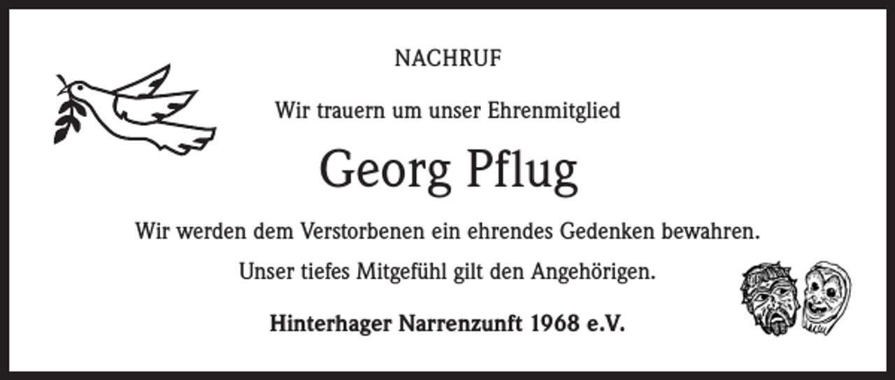 <p>NACHRUF<br />Wir trauern um unser Ehrenmitglied</p><p>Georg Pflug<br />Wir werden dem Verstorbenen ein ehrendes Gedenken bewahren.<br />Unser tiefes Mitgefühl gilt den Angehörigen.<br />Hinterhager Narrenzunft 1968 e.V.</p>