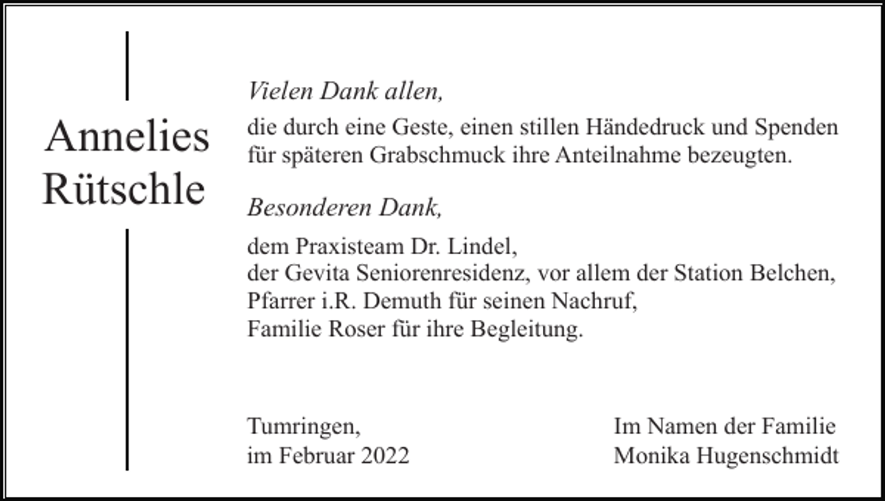 <p>Vielen Dank allen,</p><p>Annelies<br />Rütschle</p><p>die durch eine Geste, einen stillen Händedruck und Spenden<br />für späteren Grabschmuck ihre Anteilnahme bezeugten.</p><p>Besonderen Dank,<br />dem Praxisteam Dr. Lindel,<br />der Gevita Seniorenresidenz, vor allem der Station Belchen,<br />Pfarrer i.R. Demuth für seinen Nachruf,<br />Familie Roser für ihre Begleitung.</p><p>Tumringen,<br />im Februar 2022</p><p>Im Namen der Familie<br />Monika Hugenschmidt</p>