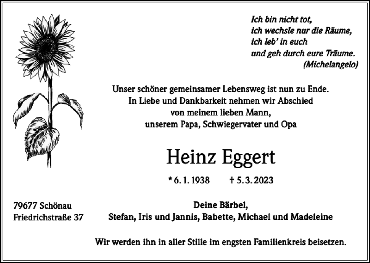 <p>Ich bin nicht tot,<br />ich wechsle nur die Räume,<br />ich leb’ in euch<br />und geh durch eure Träume.<br />(Michelangelo)</p><p>Unser schöner gemeinsamer Lebensweg ist nun zu Ende.<br />In Liebe und Dankbarkeit nehmen wir Abschied<br />von meinem lieben Mann,<br />unserem Papa, Schwiegervater und Opa</p><p>Heinz Eggert<br />* 6. 1. 1938 † 5. 3. 2023<br />79677 Schönau<br />Friedrichstraße 37</p><p>Deine Bärbel,<br />Stefan, Iris und Jannis, Babette, Michael und Madeleine<br />Wir werden ihn in aller Stille im engsten Familienkreis beisetzen.</p>