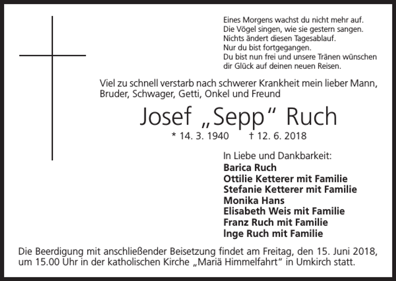 <p>Eines Morgens wachst du nicht mehr auf.<br />Die Vögel singen, wie sie gestern sangen.<br />Nichts ändert diesen Tagesablauf.<br />Nur du bist fortgegangen.<br />Du bist nun frei und unsere Tränen wünschen<br />dir Glück auf deinen neuen Reisen.</p><p>Viel zu schnell verstarb nach schwerer Krankheit mein lieber Mann,<br />Bruder, Schwager, Getti, Onkel und Freund</p><p>Josef „Sepp“ Ruch<br />* 14. 3. 1940 † 12. 6. 2018<br />In Liebe und Dankbarkeit:<br />Barica Ruch<br />Ottilie Ketterer mit Familie<br />Stefanie Ketterer mit Familie<br />Monika Hans<br />Elisabeth Weis mit Familie<br />Franz Ruch mit Familie<br />lnge Ruch mit Familie<br />Die Beerdigung mit anschließender Beisetzung findet am Freitag, den 15. Juni 2018,<br />um 15.00 Uhr in der katholischen Kirche „Mariä Himmelfahrt“ in Umkirch statt.</p>