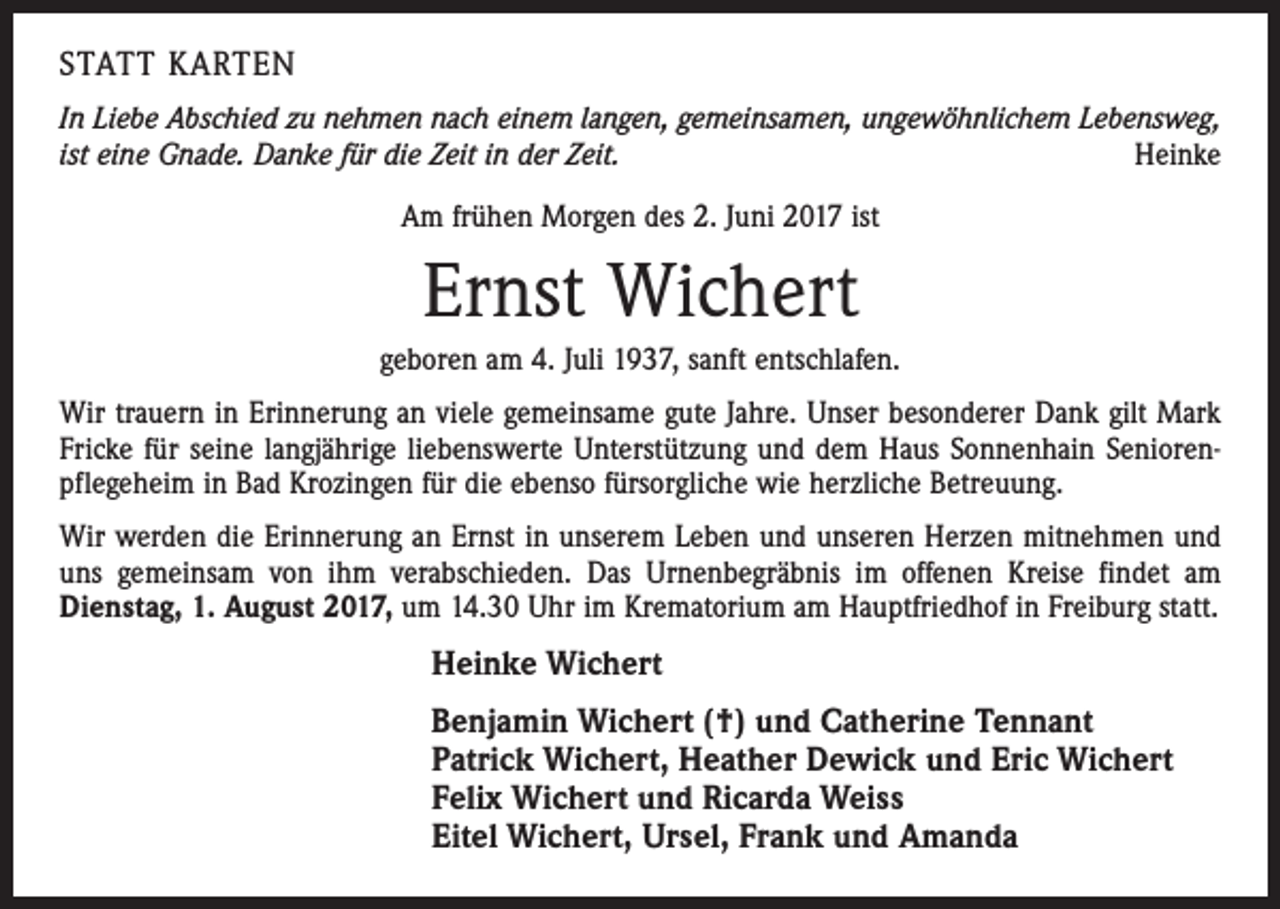 <p>STATT KARTEN<br />In Liebe Abschied zu nehmen nach einem langen, gemeinsamen, ungewöhnlichem Lebensweg,<br />ist eine Gnade. Danke für die Zeit in der Zeit.<br />Heinke<br />Am frühen Morgen des 2. Juni 2017 ist</p><p>Ernst Wichert<br />geboren am 4. Juli 1937, sanft entschlafen.<br />Wir trauern in Erinnerung an viele gemeinsame gute Jahre. Unser besonderer Dank gilt Mark<br />Fricke für seine langjährige liebenswerte Unterstützung und dem Haus Sonnenhain Seniorenpflegeheim in Bad Krozingen für die ebenso fürsorgliche wie herzliche Betreuung.<br />Wir werden die Erinnerung an Ernst in unserem Leben und unseren Herzen mitnehmen und<br />uns gemeinsam von ihm verabschieden. Das Urnenbegräbnis im offenen Kreise findet am<br />Dienstag, 1. August 2017, um 14.30 Uhr im Krematorium am Hauptfriedhof in Freiburg statt.</p><p>Heinke Wichert<br />Benjamin Wichert (†) und Catherine Tennant<br />Patrick Wichert, Heather Dewick und Eric Wichert<br />Felix Wichert und Ricarda Weiss<br />Eitel Wichert, Ursel, Frank und Amanda</p>