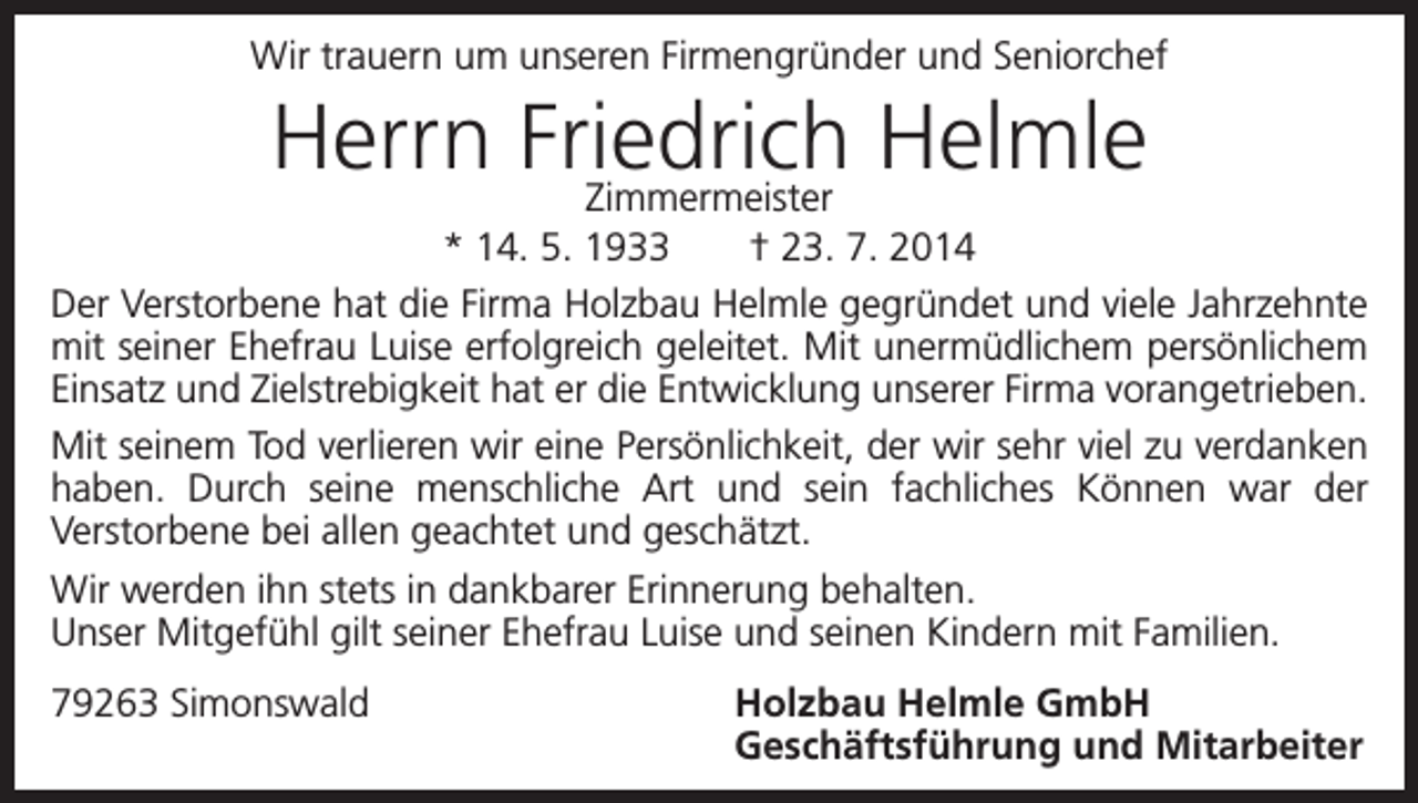 <p>Wir trauern um unseren Firmengründer und Seniorchef</p><p>Herrn Friedrich<br />Helmle<br />Zimmermeister<br />* 14. 5. 1933 † 23. 7. 2014<br />Der Verstorbene hat die Firma Holzbau Helmle gegründet und viele Jahrzehnte<br />mit seiner Ehefrau Luise erfolgreich geleitet. Mit unermüdlichem persönlichem<br />Einsatz und Zielstrebigkeit hat er die Entwicklung unserer Firma vorangetrieben.<br />Mit seinem Tod verlieren wir eine Persönlichkeit, der wir sehr viel zu v­ erdanken<br />haben. Durch seine menschliche Art und sein fachliches Können war der<br />Verstorbene bei allen geachtet und geschätzt.<br />Wir werden ihn stets in dankbarer Erinnerung behalten.<br />Unser Mitgefühl gilt seiner Ehefrau Luise und seinen Kindern mit Familien.<br />79263 Simonswald</p><p>Holzbau Helmle GmbH<br />Geschäftsführung und Mitarbeiter</p>
