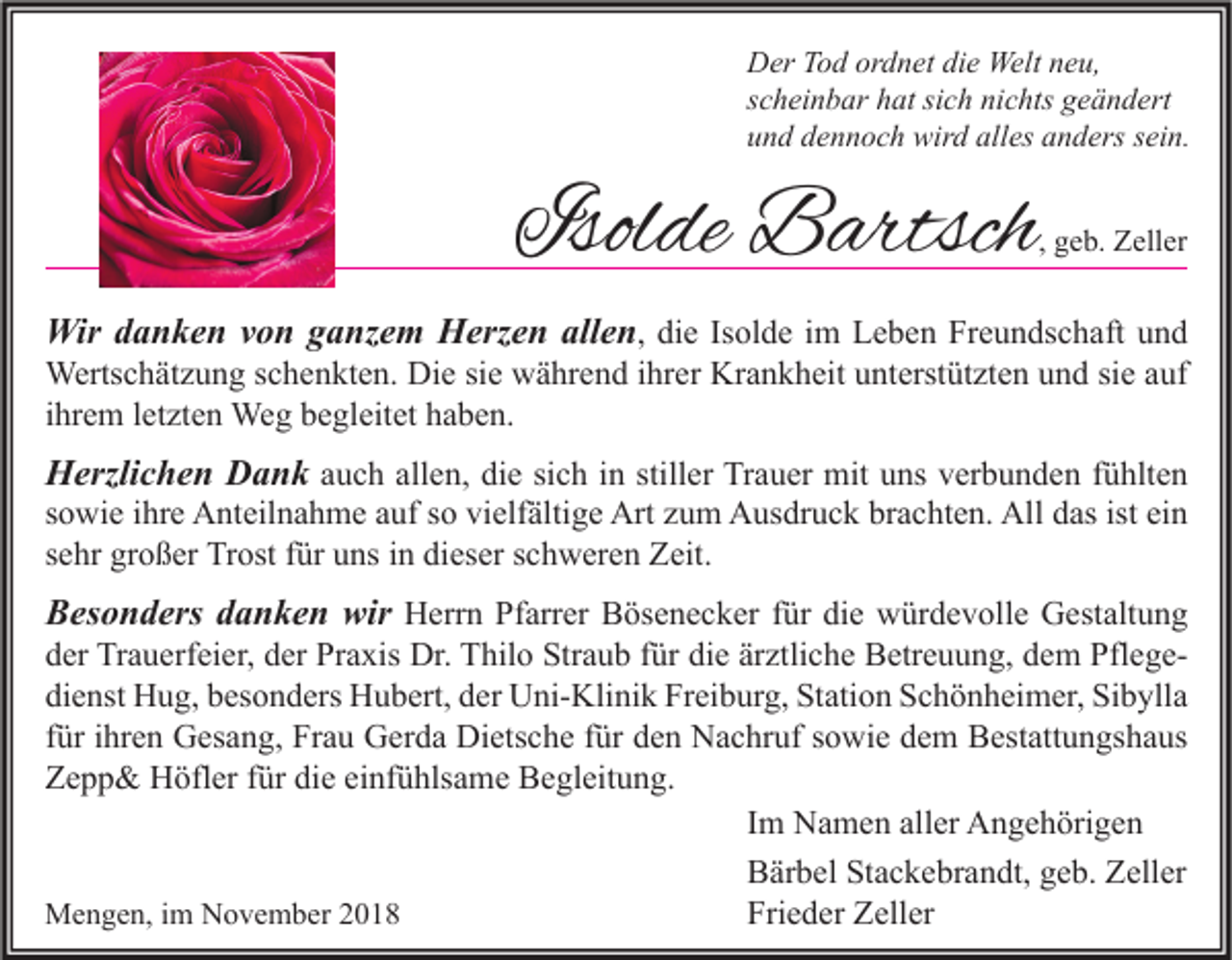 <p>Der Tod ordnet die Welt neu,<br />scheinbar hat sich nichts geändert<br />und dennoch wird alles anders sein.</p><p>Isolde Bartsch</p><p>, geb. Zeller</p><p>Wir danken von ganzem Herzen allen, die Isolde im Leben Freundschaft und</p><p>Wertschätzung schenkten. Die sie während ihrer Krankheit unterstützten und sie auf<br />ihrem letzten Weg begleitet haben.</p><p>Herzlichen Dank auch allen, die sich in stiller Trauer mit uns verbunden fühlten<br />sowie ihre Anteilnahme auf so vielfältige Art zum Ausdruck brachten. All das ist ein<br />sehr großer Trost für uns in dieser schweren Zeit.<br />Besonders danken wir Herrn Pfarrer Bösenecker für die würdevolle Gestaltung</p><p>der Trauerfeier, der Praxis Dr. Thilo Straub für die ärztliche Betreuung, dem Pflegedienst Hug, besonders Hubert, der Uni-Klinik Freiburg, Station Schönheimer, Sibylla<br />für ihren Gesang, Frau Gerda Dietsche für den Nachruf sowie dem Bestattungshaus<br />Zepp&amp; Höfler für die einfühlsame Begleitung.<br />Im Namen aller Angehörigen<br />Bärbel Stackebrandt, geb. Zeller<br />Frieder Zeller<br />Mengen, im November 2018</p>