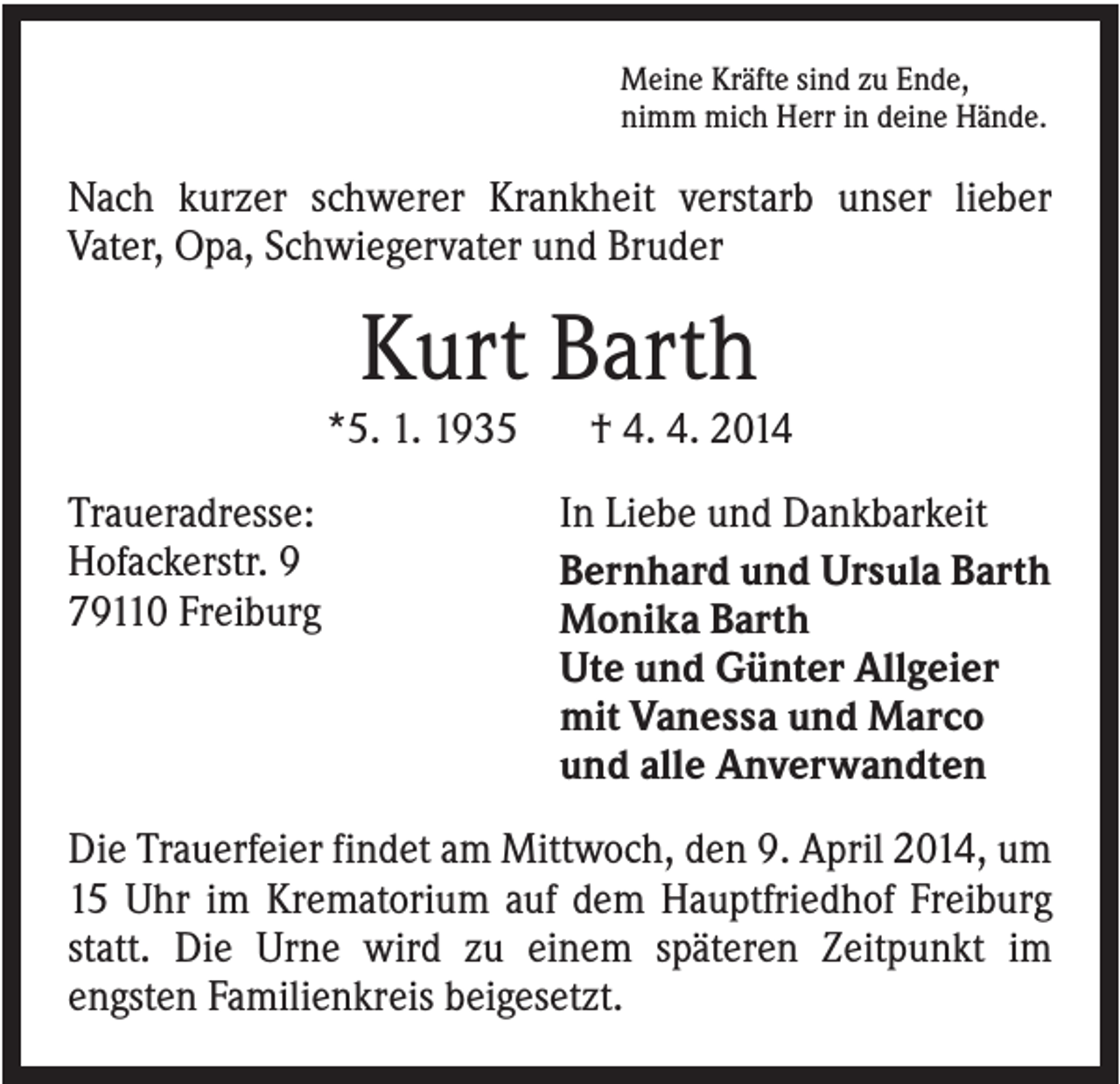<p>Meine Kräfte sind zu Ende,<br />nimm mich Herr in deine Hände.</p><p>Nach kurzer schwerer Krankheit verstarb unser lieber<br />Vater, Opa, Schwiegervater und Bruder</p><p>Kurt Barth<br />*5. 1. 1935<br />Traueradresse:<br />Hofackerstr. 9<br />79110 Freiburg</p><p>† 4. 4. 2014<br />In Liebe und Dankbarkeit<br />Bernhard und Ursula Barth<br />Monika Barth<br />Ute und Günter Allgeier<br />mit Vanessa und Marco<br />und alle Anverwandten</p><p>Die Trauerfeier findet am Mittwoch, den 9. April 2014, um<br />15 Uhr im Krematorium auf dem Hauptfriedhof Freiburg<br />statt. Die Urne wird zu einem späteren Zeitpunkt im<br />engsten Familienkreis beigesetzt.</p>