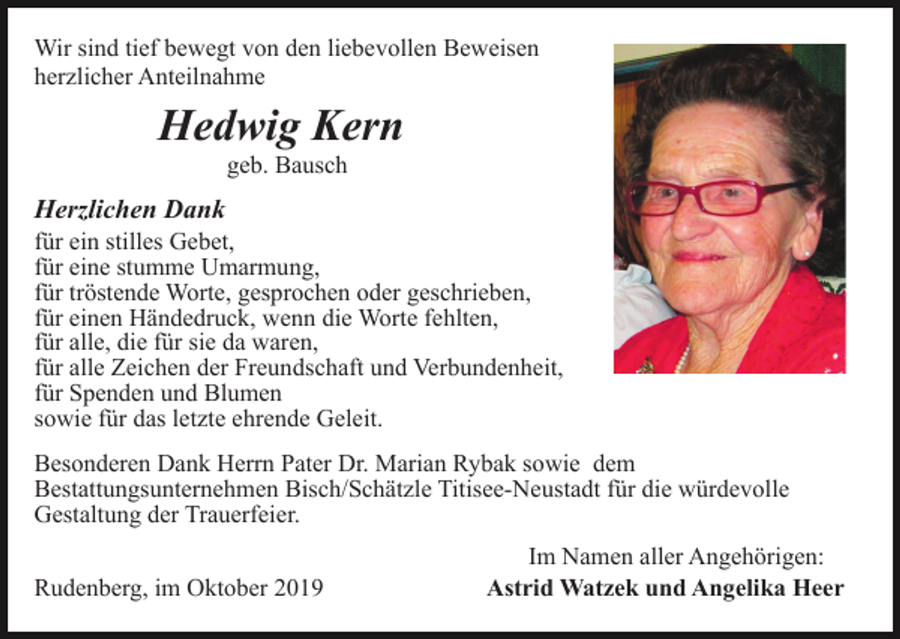 <p>Wir sind tief bewegt von den liebevollen Beweisen<br />herzlicher Anteilnahme</p><p>Hedwig Kern<br />geb. Bausch</p><p>Herzlichen Dank<br />für ein stilles Gebet,<br />für eine stumme Umarmung,<br />für tröstende Worte, gesprochen oder geschrieben,<br />für einen Händedruck, wenn die Worte fehlten,<br />für alle, die für sie da waren,<br />für alle Zeichen der Freundschaft und Verbundenheit,<br />für Spenden und Blumen<br />sowie für das letzte ehrende Geleit.<br />Besonderen Dank Herrn Pater Dr. Marian Rybak sowie dem<br />Bestattungsunternehmen Bisch/Schätzle Titisee-Neustadt für die würdevolle<br />Gestaltung der Trauerfeier.<br />Rudenberg, im Oktober 2019</p><p>Im Namen aller Angehörigen:<br />Astrid Watzek und Angelika Heer</p>