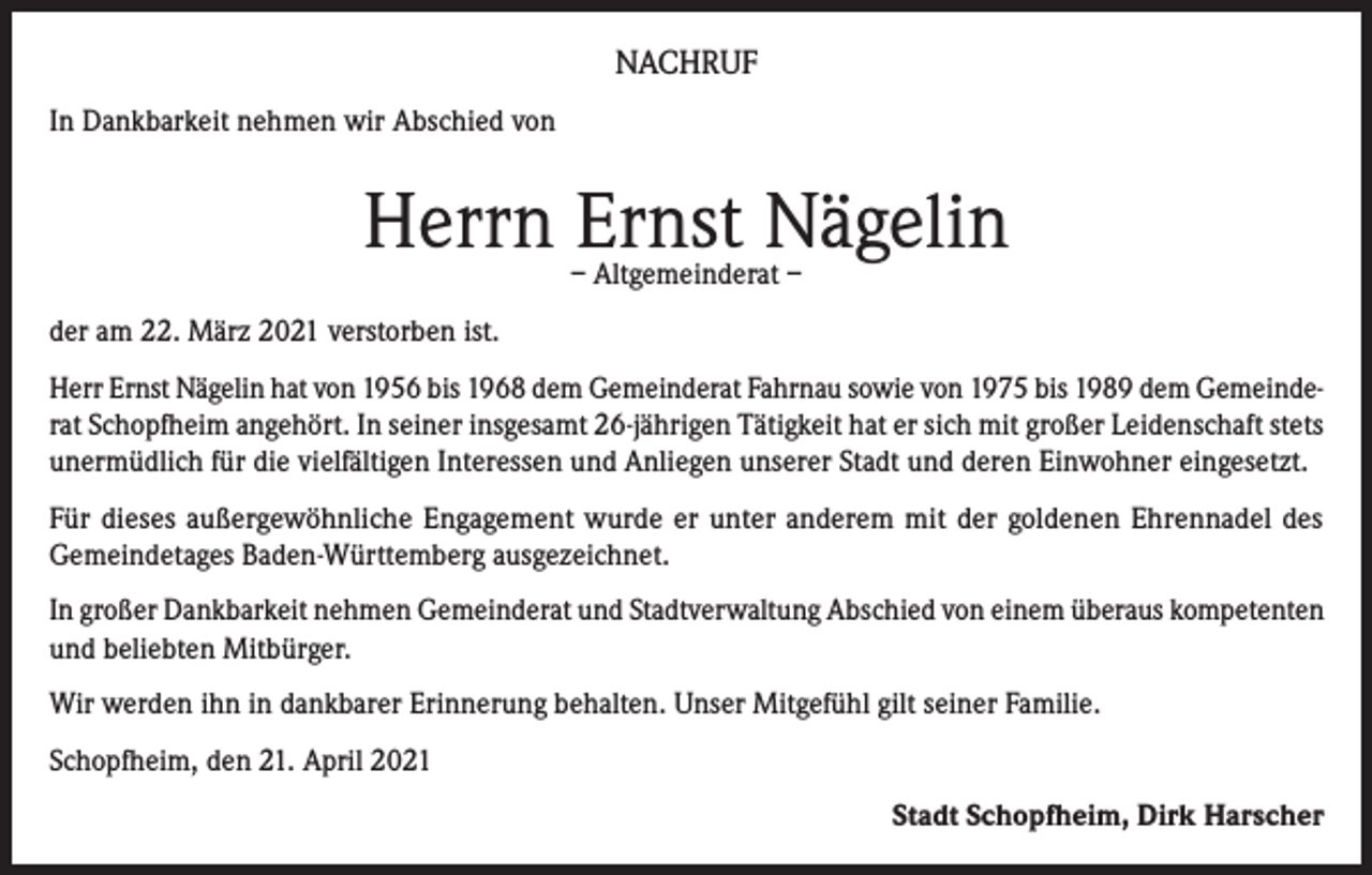 <p>NACHRUF<br />In Dankbarkeit nehmen wir Abschied von</p><p>Herrn Ernst Nägelin<br />– Altgemeinderat –</p><p>der am 22. März 2021 verstorben ist.<br />Herr Ernst Nägelin hat von 1956 bis 1968 dem Gemeinderat Fahrnau sowie von 1975 bis 1989 dem Gemeinderat Schopfheim angehört. In seiner insgesamt 26-jährigen Tätigkeit hat er sich mit großer Leidenschaft stets<br />unermüdlich für die vielfältigen Interessen und Anliegen unserer Stadt und deren Einwohner eingesetzt.<br />Für dieses außergewöhnliche Engagement wurde er unter anderem mit der goldenen Ehrennadel des<br />Gemeindetages Baden-Württemberg ausgezeichnet.<br />In großer Dankbarkeit nehmen Gemeinderat und Stadtverwaltung Abschied von einem überaus kompetenten<br />und beliebten Mitbürger.<br />Wir werden ihn in dankbarer Erinnerung behalten. Unser Mitgefühl gilt seiner Familie.<br />Schopfheim, den 21. April 2021<br />Stadt Schopfheim, Dirk Harscher</p>