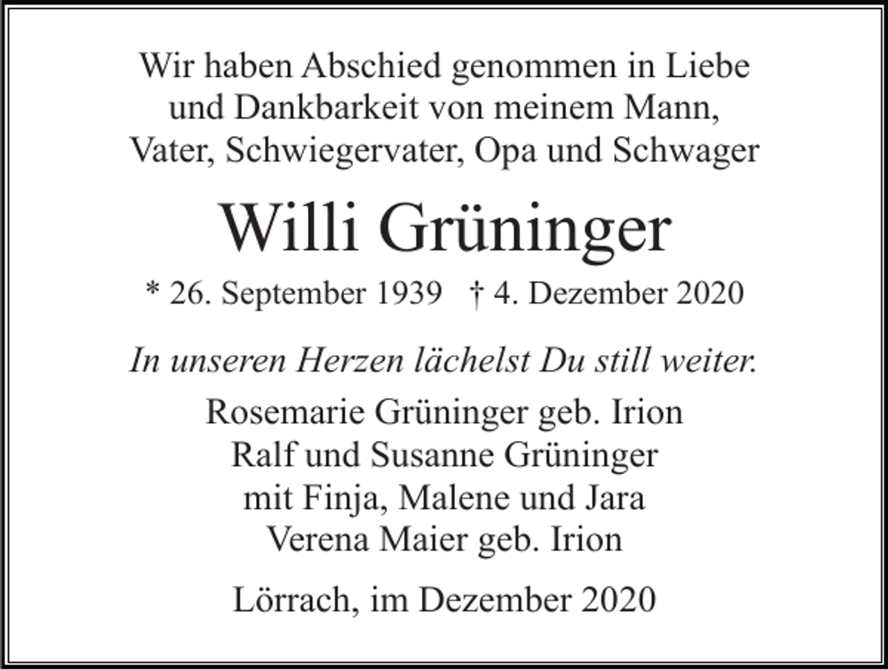 <p>Wir haben Abschied genommen in Liebe<br />und Dankbarkeit von meinem Mann,<br />Vater, Schwiegervater, Opa und Schwager</p><p>Willi Grüninger<br />* 26. September 1939 † 4. Dezember 2020</p><p>In unseren Herzen lächelst Du still weiter.<br />Rosemarie Grüninger geb. Irion<br />Ralf und Susanne Grüninger<br />mit Finja, Malene und Jara<br />Verena Maier geb. Irion<br />Lörrach, im Dezember 2020</p>