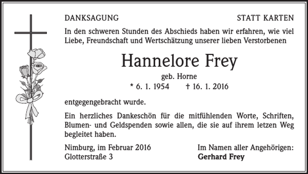 <p>DANKSAGUNG</p><p>STATT KARTEN</p><p>In den schweren Stunden des Abschieds haben wir erfahren, wie viel<br />Liebe, Freundschaft und Wertschätzung unserer lieben Verstorbenen</p><p>Hannelore Frey<br />geb. Horne<br />* 6. 1. 1954 † 16. 1. 2016</p><p>entgegengebracht wurde.<br />Ein herzliches Dankeschön für die mitfühlenden Worte, Schriften,<br />Blumen- und Geldspenden sowie allen, die sie auf ihrem letzen Weg<br />begleitet haben.<br />Nimburg, im Februar 2016<br />Glotterstraße 3</p><p>Im Namen aller Angehörigen:<br />Gerhard Frey</p>