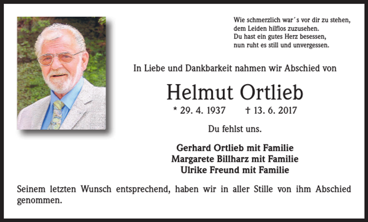 <p>Wie schmerzlich war´s vor dir zu stehen,<br />dem Leiden hilflos zuzusehen.<br />Du hast ein gutes Herz besessen,<br />nun ruht es still und unvergessen.</p><p>In Liebe und Dankbarkeit nahmen wir Abschied von</p><p>Helmut Ortlieb<br />* 29. 4. 1937 † 13. 6. 2017<br />Du fehlst uns.<br />Gerhard Ortlieb mit Familie<br />Margarete Billharz mit Familie<br />Ulrike Freund mit Familie<br />Seinem letzten Wunsch entsprechend, haben wir in aller Stille von ihm Abschied<br />genommen.</p>