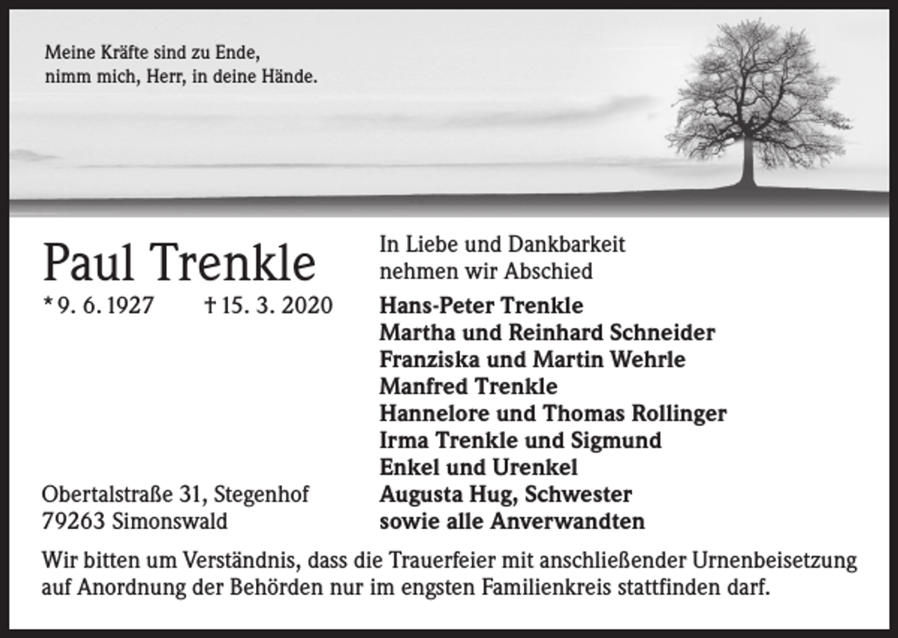 <p>Meine Kräfte sind zu Ende,<br />nimm mich, Herr, in deine Hände.</p><p>Paul Trenkle</p><p>* 9. 6. 1927 † 15. 3. 2020</p><p>Obertalstraße 31, Stegenhof<br />79263 Simonswald</p><p>In Liebe und Dankbarkeit<br />nehmen wir Abschied<br />Hans-Peter Trenkle<br />Martha und Reinhard Schneider<br />Franziska und Martin Wehrle<br />Manfred Trenkle<br />Hannelore und Thomas Rollinger<br />Irma Trenkle und Sigmund<br />Enkel und Urenkel<br />Augusta Hug, Schwester<br />sowie alle Anverwandten</p><p>Wir bitten um Verständnis, dass die Trauerfeier mit anschließender Urnenbeisetzung<br />auf Anordnung der Behörden nur im engsten Familienkreis stattfinden darf.</p>