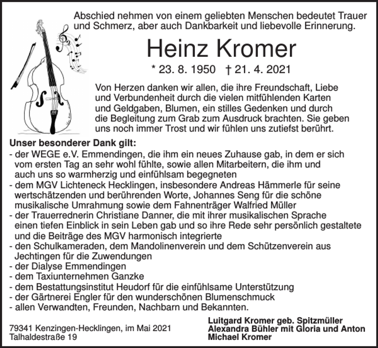 <p>Abschied nehmen von einem geliebten Menschen bedeutet Trauer<br />und Schmerz, aber auch Dankbarkeit und liebevolle Erinnerung.</p><p>Heinz Kromer<br />* 23. 8. 1950 † 21. 4. 2021<br />Von Herzen danken wir allen, die ihre Freundschaft, Liebe<br />und Verbundenheit durch die vielen mitfühlenden Karten<br />und Geldgaben, Blumen, ein stilles Gedenken und durch<br />die Begleitung zum Grab zum Ausdruck brachten. Sie geben<br />uns noch immer Trost und wir fühlen uns zutiefst berührt.<br />Unser besonderer Dank gilt:<br />- der WEGE e.V. Emmendingen, die ihm ein neues Zuhause gab, in dem er sich<br />vom ersten Tag an sehr wohl fühlte, sowie allen Mitarbeitern, die ihm und<br />auch uns so warmherzig und einfühlsam begegneten<br />- dem MGV Lichteneck Hecklingen, insbesondere Andreas Hämmerle für seine<br />wertschätzenden und berührenden Worte, Johannes Seng für die schöne<br />musikalische Umrahmung sowie dem Fahnenträger Walfried Müller<br />- der Trauerrednerin Christiane Danner, die mit ihrer musikalischen Sprache<br />einen tiefen Einblick in sein Leben gab und so ihre Rede sehr persönlich gestaltete<br />und die Beiträge des MGV harmonisch integrierte<br />- den Schulkameraden, dem Mandolinenverein und dem Schützenverein aus<br />Jechtingen für die Zuwendungen<br />- der Dialyse Emmendingen<br />- dem Taxiunternehmen Ganzke<br />- dem Bestattungsinstitut Heudorf für die einfühlsame Unterstützung<br />- der Gärtnerei Engler für den wunderschönen Blumenschmuck<br />- allen Verwandten, Freunden, Nachbarn und Bekannten.<br />79341 Kenzingen-Hecklingen, im Mai 2021<br />Talhaldestraße 19</p><p>Luitgard Kromer geb. Spitzmüller<br />Alexandra Bühler mit Gloria und Anton<br />Michael Kromer</p>