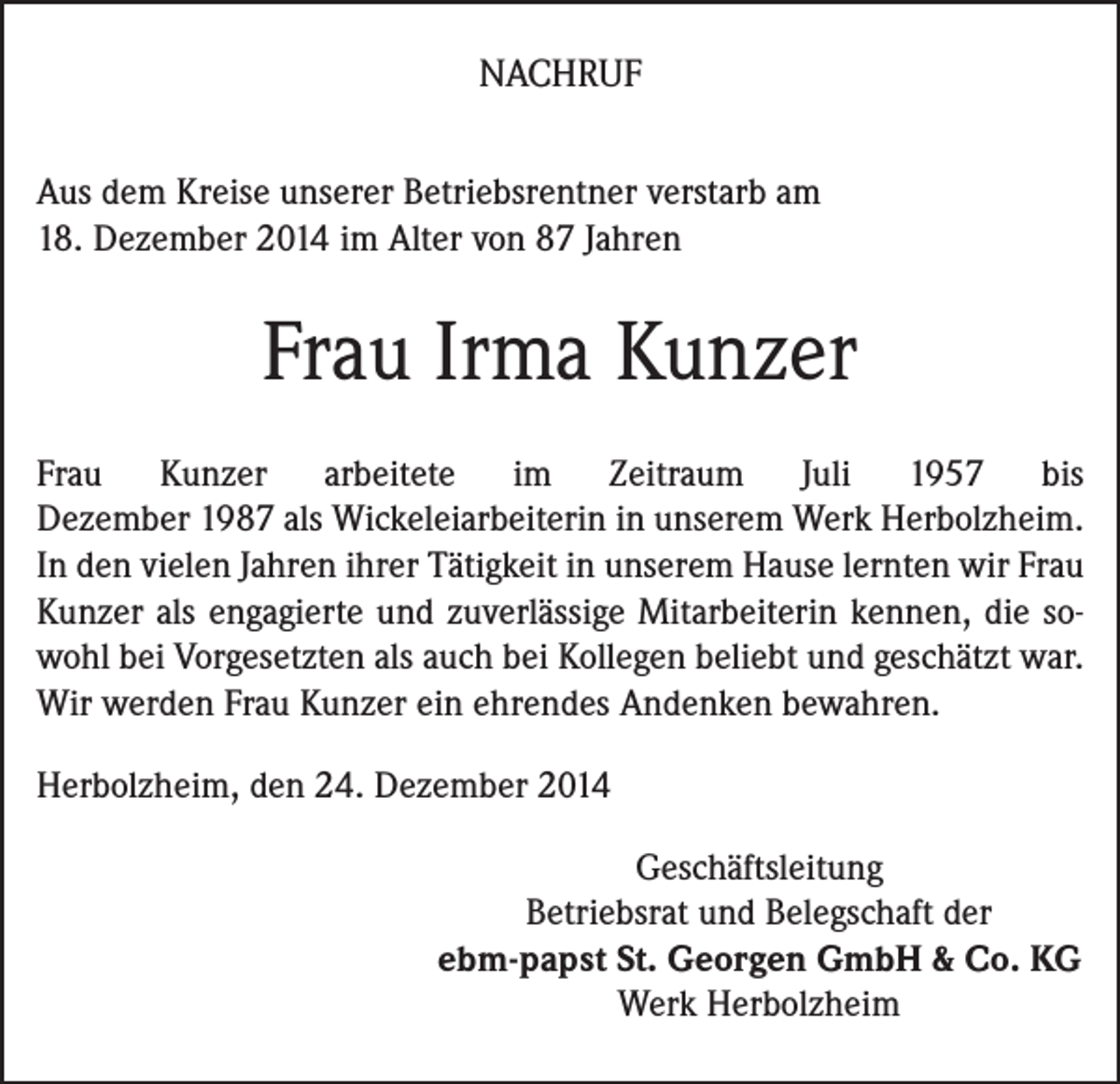 <p>NACHRUF<br />Aus dem Kreise unserer Betriebsrentner verstarb am<br />18. Dezember 2014 im Alter von 87 Jahren</p><p>Frau Irma Kunzer<br />Frau Kunzer arbeitete im Zeitraum Juli 1957 bis<br />­Dezember 1987 als Wickeleiarbeiterin in unserem Werk Herbolzheim.<br />In den vielen Jahren ihrer Tätigkeit in ­unserem Hause lernten wir Frau<br />Kunzer als engagierte und zuverlässige Mitarbeiterin kennen, die sowohl bei Vorgesetzten als auch bei Kollegen beliebt und geschätzt war.<br />Wir ­werden Frau Kunzer ein ehrendes Andenken ­bewahren.<br />Herbolzheim, den 24. Dezember 2014<br />Geschäftsleitung<br />Betriebsrat und Belegschaft der<br />ebm-papst St. Georgen GmbH &amp; Co. KG<br />Werk Herbolzheim</p>
