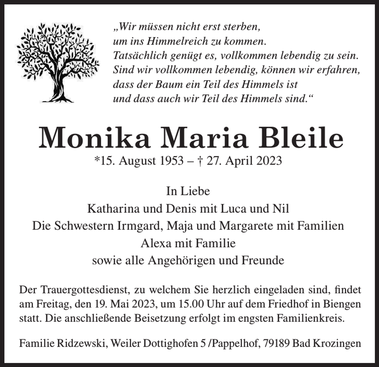 <p>„Wir müssen nicht erst sterben,</p><p>„Wir<br />müssen<br />nicht<br />sterben,<br />„Wir<br />müssen<br />nicht<br />ersterst<br />sterben,<br />um ins<br />Himmelreich<br />zu<br />Himmelreich<br />zu kommen.<br />kommen.<br />umum<br />insins<br />Himmelreich<br />zu kommen.<br />Tatsächlich<br />genügt<br />es,<br />lebendig<br />zu<br />sein.<br />Tatsächlich<br />genügt<br />es, vollkommen<br />vollkommen<br />lebendig<br />zu sein.<br />Tatsächlich<br />genügt<br />es, vollkommen<br />lebendig<br />zu sein.<br />Sind<br />wir<br />vollkommen<br />lebendig,<br />können<br />wir<br />Sind<br />wir<br />vollkommen<br />lebendig,<br />können<br />wir erfahren,<br />Sind<br />wir<br />vollkommen<br />lebendig,<br />können<br />wir erfahren,<br />erfahren,<br />dass<br />der<br />Baum<br />ist<br />dass<br />der<br />Baum<br />einein<br />TeilTeil<br />des des<br />Himmels<br />ist ist<br />dass<br />der<br />Baum<br />ein<br />Teil<br />des Himmels<br />Himmels<br />und<br />dass<br />auch<br />sind.“<br />und<br />dass<br />auch<br />wirwir<br />TeilTeil<br />des des<br />Himmels<br />sind.“sind.“<br />und<br />dass<br />auch<br />wir<br />Teil<br />des Himmels<br />Himmels</p><p>Monika Maria<br />Monika<br />MariaBleile<br />Bleile<br />*15.<br />April<br />2023<br />*15.August<br />August- –† 27.<br />† †27.<br />April<br />2023</p><p>*15. August 1953 -</p><p>27. April 2023</p><p>In Liebe</p><p>In<br />In Liebe<br />Liebe<br />Katharina<br />Luca<br />und<br />Niel<br />Katharina<br />undmit<br />Denis<br />mit<br />Luca<br />und Nil<br />Katharina mit Luca und Niel<br />Die Schwestern Irmgard, Maja und Margarete mit Familien<br />Der Trauergottesdienst, zu welchem Sie herzlich eingeladen<br />mit<br />Familie<br />Der<br />welchem<br />Sieumherzlich<br />eingeladen<br />sind,Trauergottesdienst,<br />findet am Freitag,Alexa<br />denzu19.<br />Mai<br />2023,<br />15:00 Uhr<br />auf<br />sowie<br />alle<br />Angehörigen<br />und<br />Freunde<br />dem Friedhof<br />in Freitag,<br />Biengen statt.<br />Die Mai<br />anschließende<br />sind,<br />findet am<br />den 19.<br />2023,<br />umBeisetzung<br />15:00 Uhr auf<br />erfolgt<br />im engsten<br />dem<br />Friedhof<br />in Familienkreis.<br />Biengen statt. Die anschließende Beisetzung<br />Der<br />Trauergottesdienst,<br />zu welchem<br />Sie herzlich<br />eingeladen<br />sind, findet<br />Katharina<br />Ridzewski,<br />5 /Pappelhof,<br />79189<br />Bad Krozingen<br />erfolgt im engstenDottighofen<br />Familienkreis.<br />am Freitag, den 19. Mai 2023, um 15.00 Uhr auf dem Friedhof in Biengen<br />Katharina<br />Ridzewski, Dottighofen<br />/Pappelhof,<br />79189<br />Bad Krozingen<br />statt.<br />Die anschließende<br />Beisetzung 5erfolgt<br />im engsten<br />Familienkreis.</p><p>Familie Ridzewski, Weiler Dottighofen 5 /Pappelhof, 79189 Bad Krozingen</p>