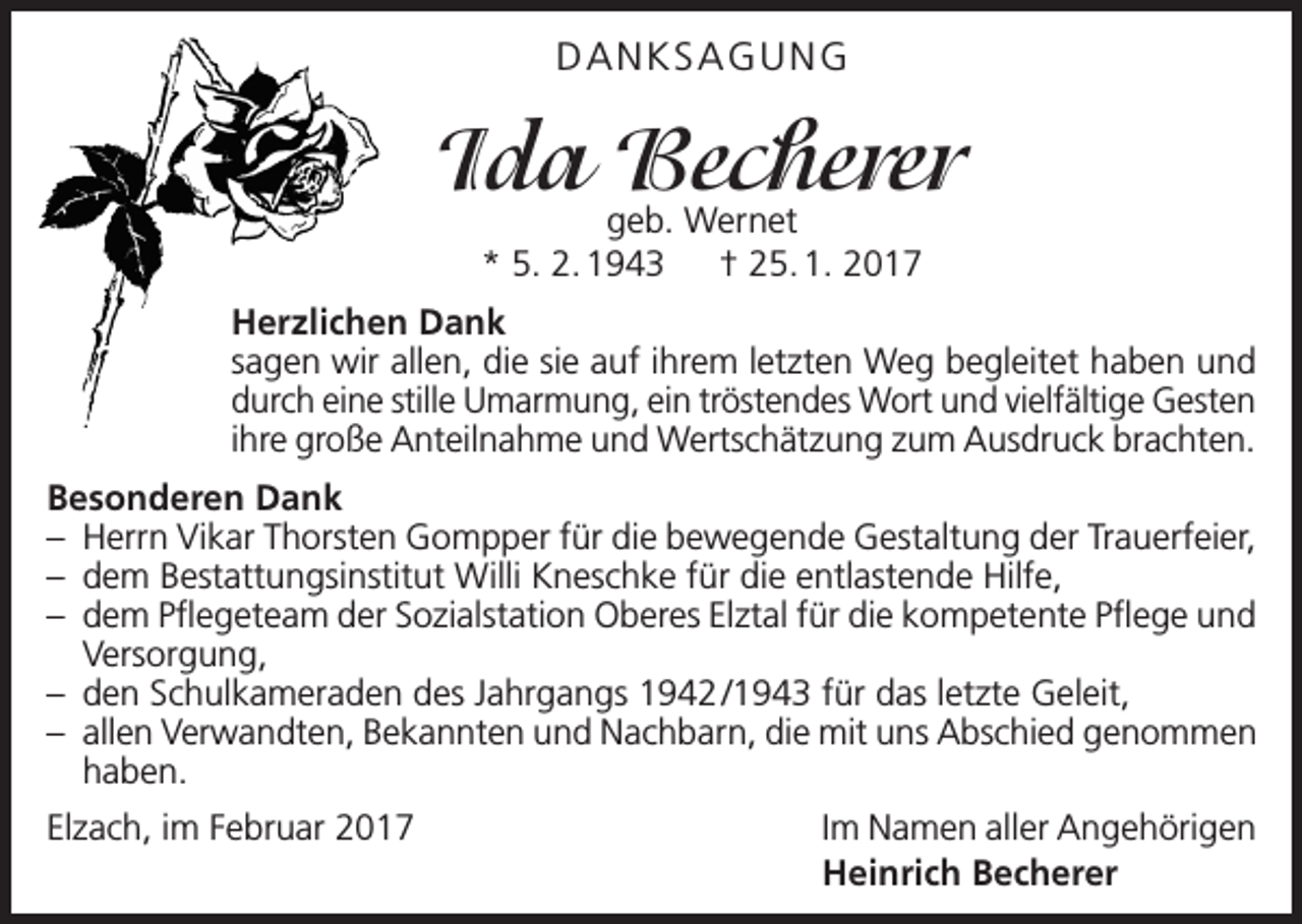 <p>DANKSAGUNG</p><p>Ida Becherer<br />geb. Wernet<br />* 5. 2. 1943 † 25. 1. 2017</p><p>Herzlichen Dank<br />sagen wir allen, die sie auf ihrem letzten Weg begleitet haben und<br />durch eine stille Umarmung, ein tröstendes Wort und vielfältige Gesten<br />ihre große Anteilnahme und Wertschätzung zum Ausdruck brachten.<br />Besonderen Dank<br />– Herrn Vikar Thorsten Gompper für die bewegende Gestaltung der Trauerfeier,<br />– dem Bestattungsinstitut Willi Kneschke für die entlastende Hilfe,<br />– dem Pflegeteam der Sozialstation Oberes Elztal für die kompetente Pflege und<br />Versorgung,<br />– den Schulkameraden des Jahrgangs 1942 /1943 für das letzte Geleit,<br />– allen Verwandten, Bekannten und Nachbarn, die mit uns Abschied genommen<br />haben.<br />Elzach, im Februar 2017</p><p>Im Namen aller Angehörigen<br />Heinrich Becherer</p>