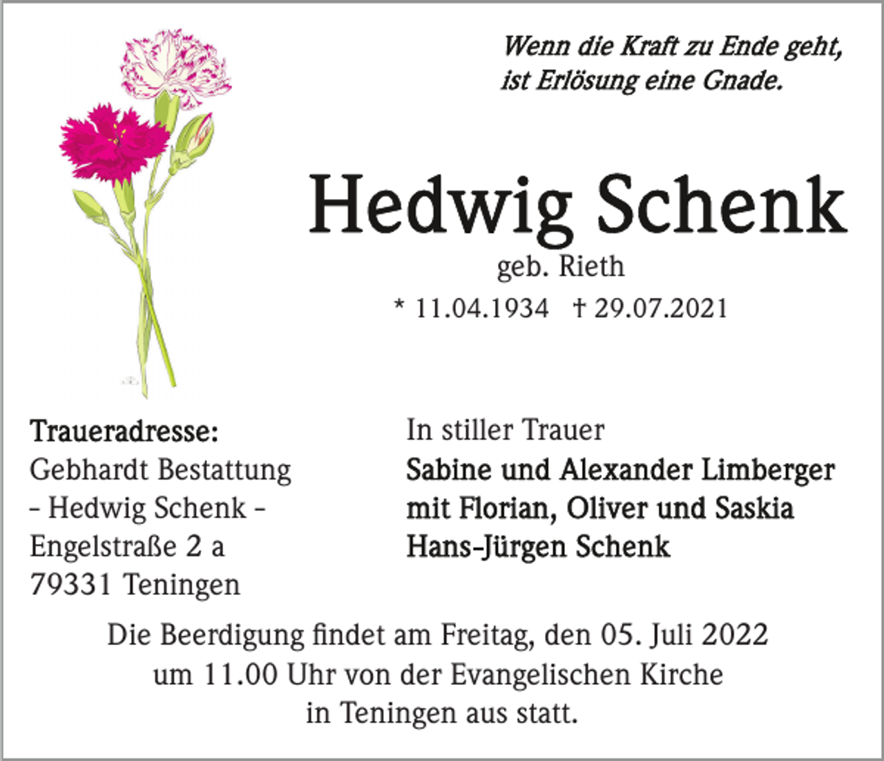 <p>geb. Rieth<br />* 11.04.1934 † 29.07.2021</p><p>In stiller Trauer<br />Gebhardt Bestattung<br />- Hedwig Schenk Engelstraße 2 a<br />79331 Teningen<br />Die Beerdigung ﬁndet am Freitag, den 05. Juli 2022<br />um 11.00 Uhr von der Evangelischen Kirche<br />in Teningen aus statt.</p>