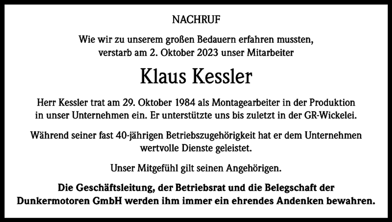 <p>NACHRUF<br />Wie wir zu unserem großen Bedauern erfahren mussten,<br />verstarb am 2. Oktober 2023 unser Mitarbeiter</p><p>Klaus Kessler<br />Herr Kessler trat am 29. Oktober 1984 als Montagearbeiter in der Produktion<br />in unser Unternehmen ein. Er unterstützte uns bis zuletzt in der GR-Wickelei.<br />Während seiner fast 40-jährigen Betriebszugehörigkeit hat er dem Unternehmen<br />wertvolle Dienste geleistet.<br />Unser Mitgefühl gilt seinen Angehörigen.<br />Die Geschäftsleitung, der Betriebsrat und die Belegschaft der<br />Dunkermotoren GmbH werden ihm immer ein ehrendes Andenken bewahren.</p>