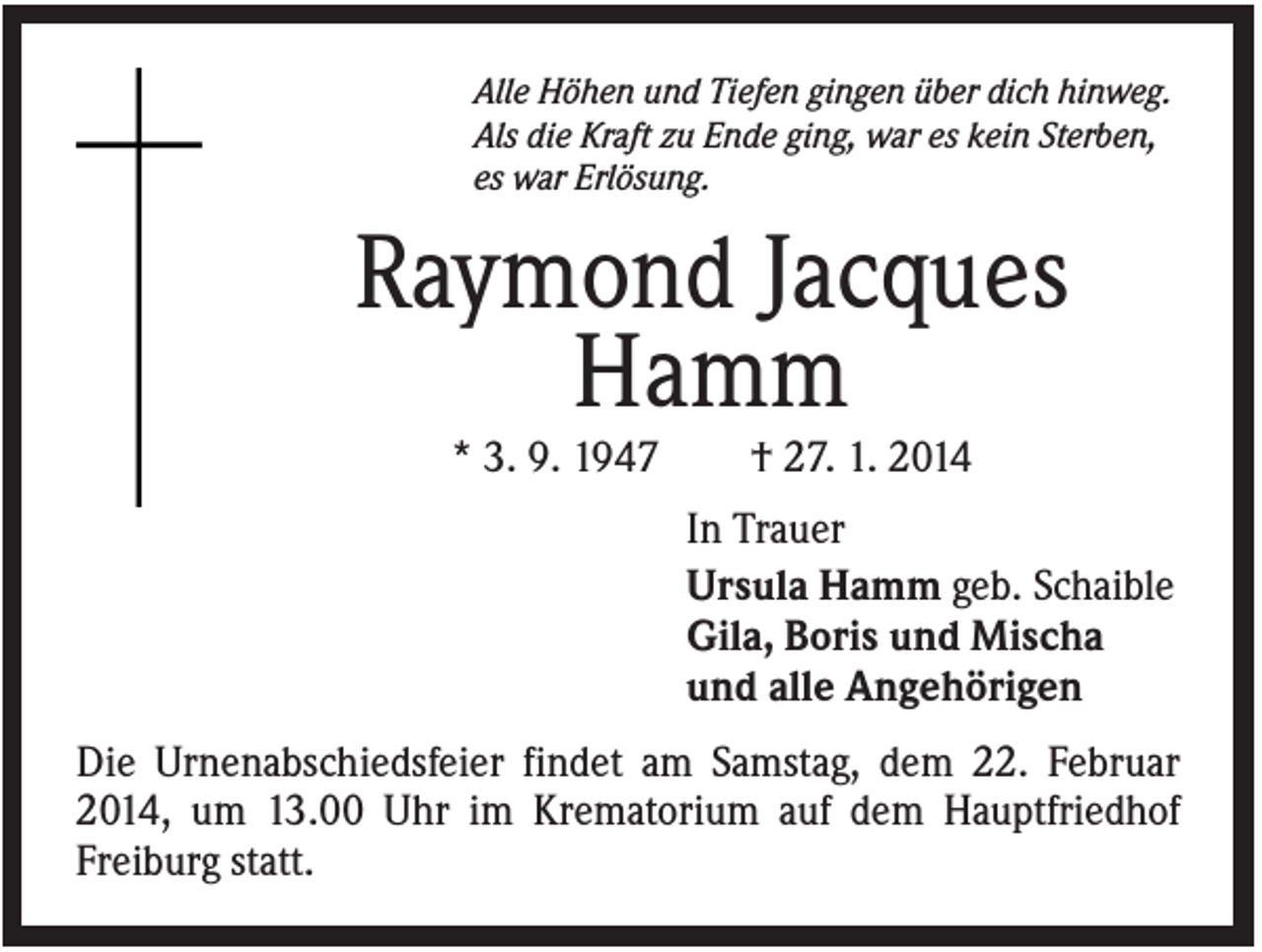 <p>Alle Höhen und Tiefen gingen über dich hinweg.<br />Als die Kraft zu Ende ging, war es kein Sterben,<br />es war Erlösung.</p><p>Raymond Jacques<br />Hamm<br />* 3. 9. 1947</p><p>† 27. 1. 2014<br />In Trauer<br />Ursula Hamm geb. Schaible<br />Gila, Boris und Mischa<br />und alle Angehörigen</p><p>Die Urnenabschiedsfeier findet am Samstag, dem 22. Februar<br />2014, um 13.00 Uhr im Krematorium auf dem Hauptfriedhof<br />Freiburg statt.</p>