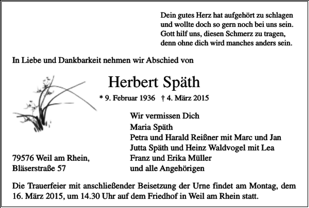 <p>Dein gutes Herz hat aufgehört zu schlagen<br />und wollte doch so gern noch bei uns sein.<br />Gott hilf uns, diesen Schmerz zu tragen,<br />denn ohne dich wird manches anders sein.</p><p>In Liebe und Dankbarkeit nehmen wir Abschied von</p><p>Herbert Späth<br />* 9. Februar 1936 † 4. März 2015</p><p>79576 Weil am Rhein,<br />Bläserstraße 57</p><p>Wir vermissen Dich<br />Maria Späth<br />Petra und Harald Reißner mit Marc und Jan<br />Jutta Späth und Heinz Waldvogel mit Lea<br />Franz und Erika Müller<br />und alle Angehörigen</p><p>Die Trauerfeier mit anschließender Beisetzung der Urne findet am Montag, dem<br />16. März 2015, um 14.30 Uhr auf dem Friedhof in Weil am Rhein statt.</p>