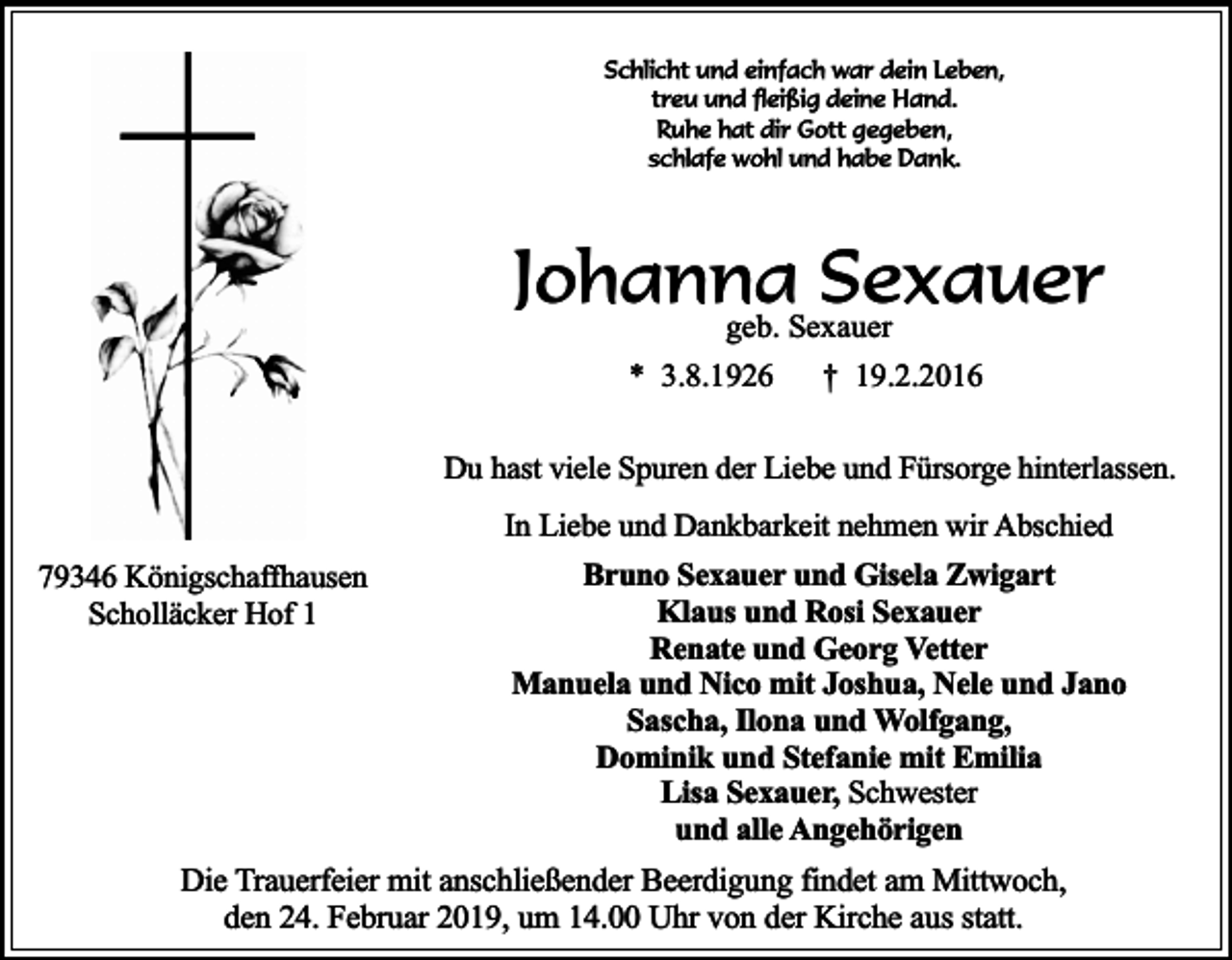 <p>Schlicht und einfach war dein Leben,<br />treu und fleißig deine Hand.<br />Ruhe hat dir Gott gegeben,<br />schlafe wohl und habe Dank.</p><p>Johanna<br />Sexauer<br />geb. Sexauer<br />* 3.8.1926</p><p>† 19.2.2016</p><p>Du hast viele Spuren der Liebe und Fürsorge hinterlassen.<br />In Liebe und Dankbarkeit nehmen wir Abschied<br />79346 Königschaffhausen<br />Scholläcker Hof 1</p><p>Bruno Sexauer und Gisela Zwigart<br />Klaus und Rosi Sexauer<br />Renate und Georg Vetter<br />Manuela und Nico mit Joshua, Nele und Jano<br />Sascha, Ilona und Wolfgang,<br />Dominik und Stefanie mit Emilia<br />Lisa Sexauer, Schwester<br />und alle Angehörigen</p><p>Die Trauerfeier mit anschließender Beerdigung findet am Mittwoch,<br />den 24. Februar 2019, um 14.00 Uhr von der Kirche aus statt.</p>