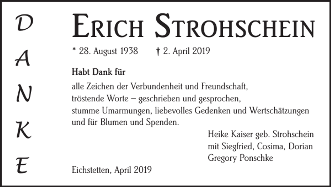 <p>D</p><p>Erich Strohschein</p><p>A</p><p>* 28. August 1938</p><p>N<br />K<br />E</p><p>† 2. April 2019</p><p>Habt Dank für<br />alle Zeichen der Verbundenheit und Freundschaft,<br />tröstende Worte – geschrieben und gesprochen,<br />stumme Umarmungen, liebevolles Gedenken und Wertschätzungen<br />und für Blumen und Spenden.</p><p>Heike Kaiser geb. Strohschein</p><p>mit Siegfried, Cosima, Dorian</p><p>Gregory Ponschke<br />Eichstetten, April 2019</p>