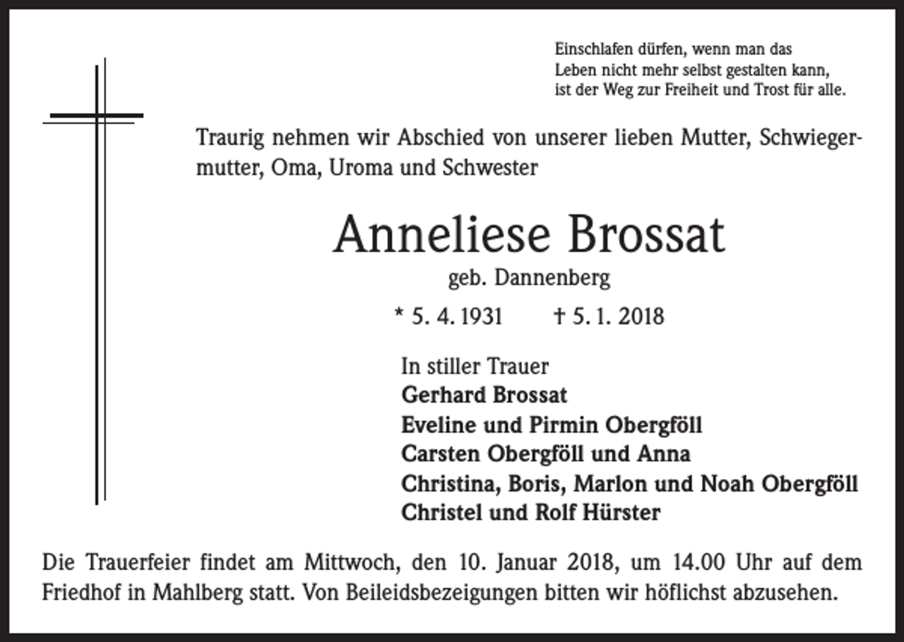 <p>Einschlafen dürfen, wenn man das<br />Leben nicht mehr selbst gestalten kann,<br />ist der Weg zur Freiheit und Trost für alle.</p><p>Traurig nehmen wir Abschied von unserer lieben Mutter, Schwiegermutter, Oma, Uroma und Schwester</p><p>Anneliese Brossat<br />geb. Dannenberg</p><p>* 5. 4. 1931 † 5. 1. 2018<br />In stiller Trauer<br />Gerhard Brossat<br />Eveline und Pirmin Obergföll<br />Carsten Obergföll und Anna<br />Christina, Boris, Marlon und Noah Obergföll<br />Christel und Rolf Hürster<br />Die Trauerfeier findet am Mittwoch, den 10. Januar 2018, um 14.00 Uhr auf dem<br />­Friedhof in Mahlberg statt. Von Beileidsbezeigungen bitten wir höflichst abzusehen.</p>