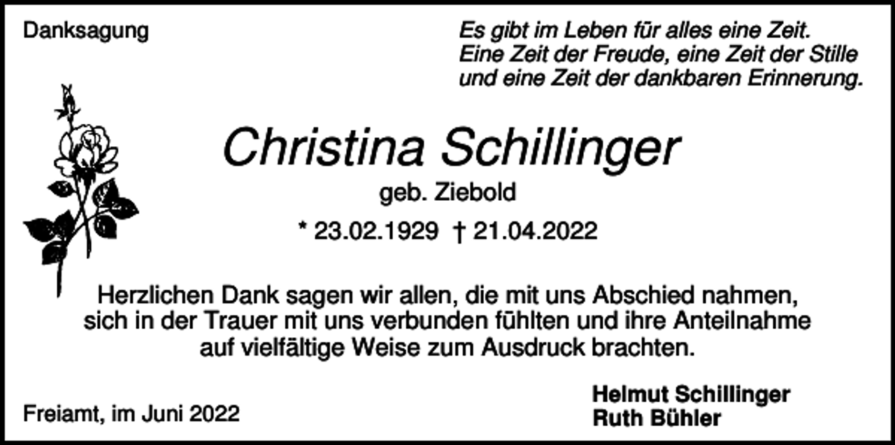 <p>Danksagung</p><p>Es gibt im Leben für alles eine Zeit.<br />Eine Zeit der Freude, eine Zeit der Stille<br />und eine Zeit der dankbaren Erinnerung.</p><p>Christina Schillinger<br />geb. Ziebold<br />* 23.02.1929 † 21.04.2022<br />Herzlichen Dank sagen wir allen, die mit uns Abschied nahmen,<br />sich in der Trauer mit uns verbunden fühlten und ihre Anteilnahme<br />auf vielfältige Weise zum Ausdruck brachten.<br />Freiamt, im Juni 2022</p><p>Helmut Schillinger<br />Ruth Bühler</p>