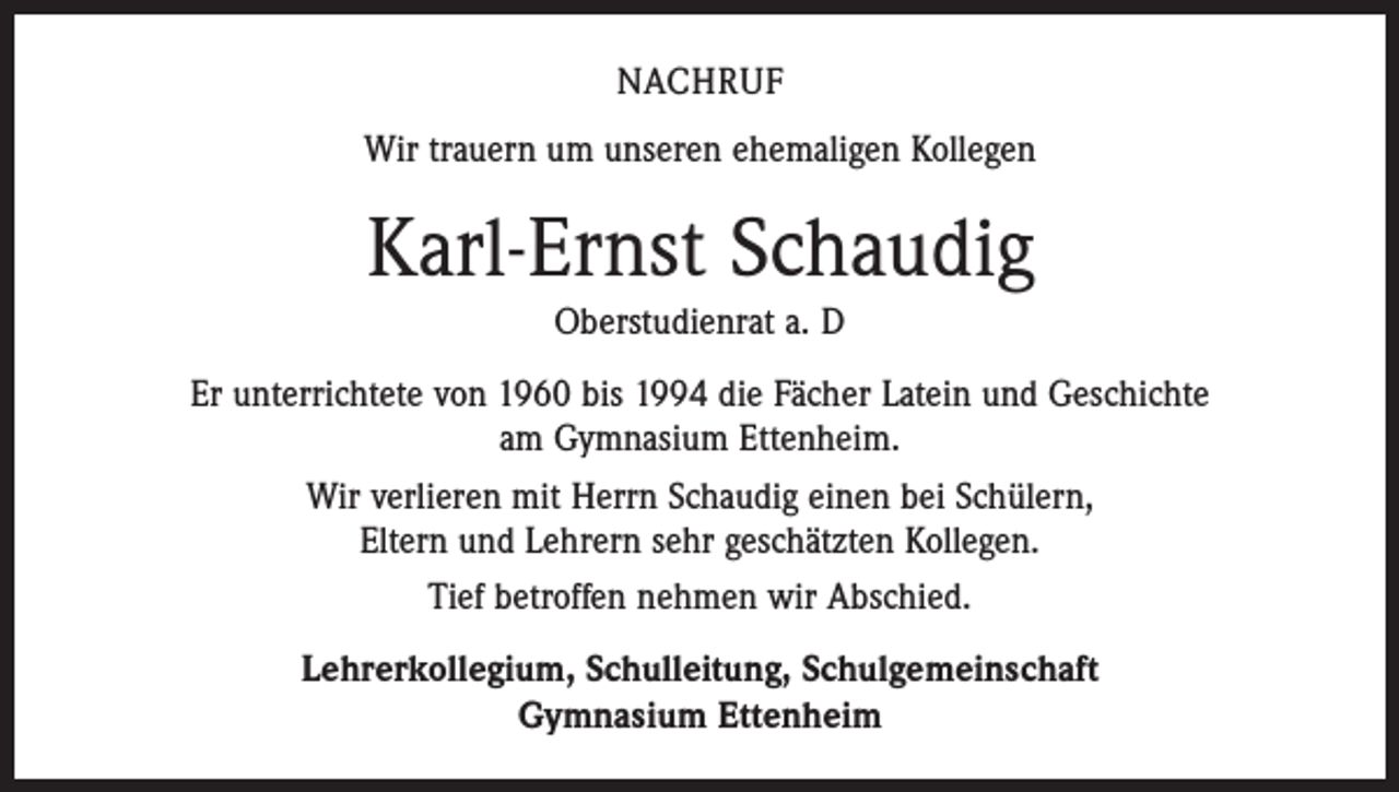 <p>Nachruf<br />Wir trauern um unseren ehemaligen Kollegen</p><p>Karl-Ernst Schaudig<br />Oberstudienrat a. D<br />Er unterrichtete von 1960 bis 1994 die Fächer Latein und Geschichte<br />am Gymnasium Ettenheim.<br />Wir verlieren mit Herrn Schaudig einen bei Schülern,<br />Eltern und Lehrern sehr geschätzten Kollegen.<br />Tief betroffen nehmen wir Abschied.<br />Lehrerkollegium, Schulleitung, Schulgemeinschaft<br />Gymnasium Ettenheim</p>