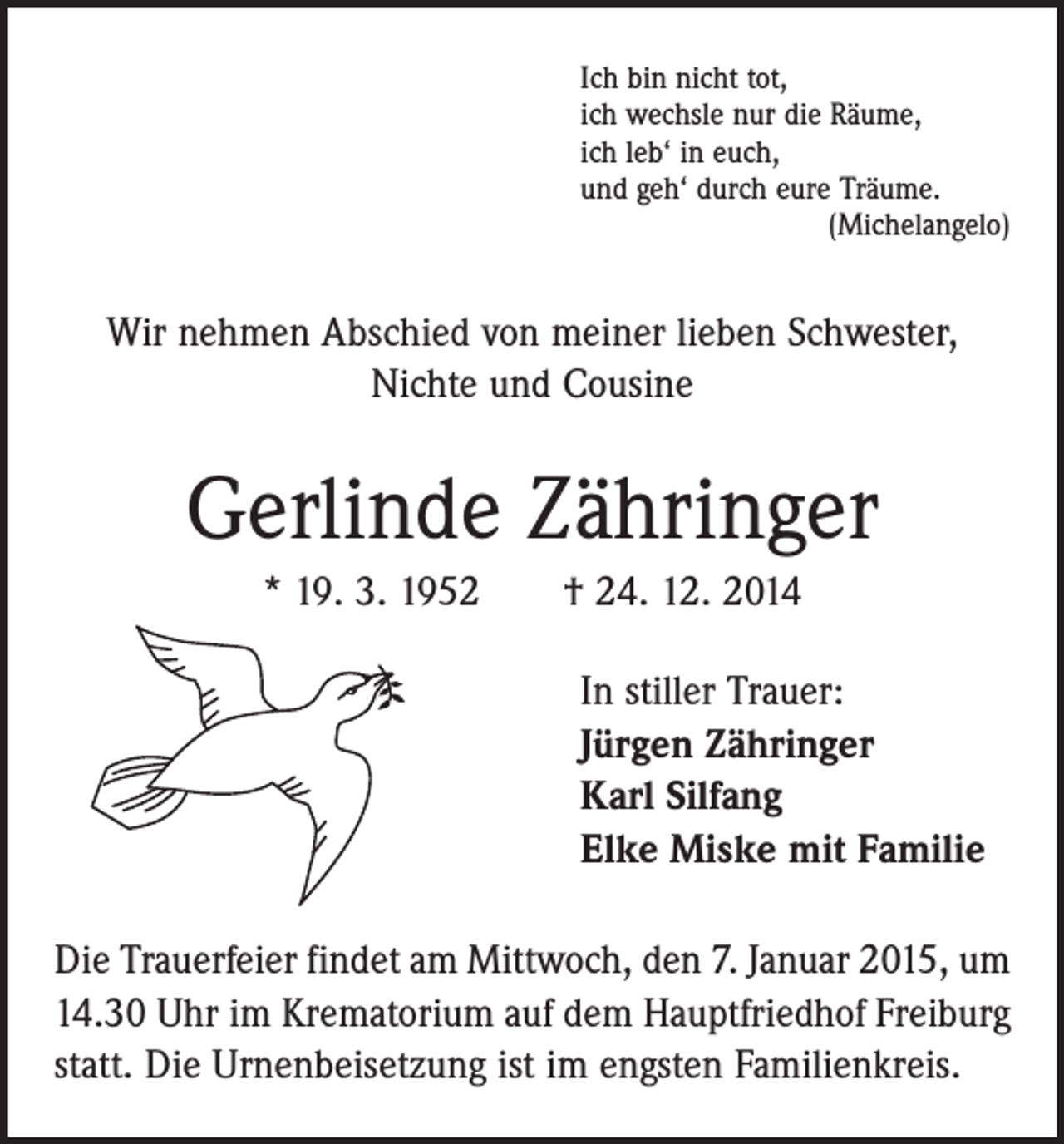 <p>Ich bin nicht tot,<br />ich wechsle nur die Räume,<br />ich leb‘ in euch,<br />und geh‘ durch eure Träume.</p><p>(Michelangelo)</p><p>Wir nehmen Abschied von meiner lieben Schwester,<br />Nichte und Cousine</p><p>Gerlinde Zähringer<br />* 19. 3. 1952 † 24. 12. 2014<br />In stiller Trauer:<br />Jürgen Zähringer<br />Karl Silfang<br />Elke Miske mit Familie<br />Die Trauerfeier findet am Mittwoch, den 7. Januar 2015, um<br />14.30 Uhr im Krematorium auf dem Hauptfriedhof Freiburg<br />statt. Die Urnenbeisetzung ist im engsten Familienkreis.</p>