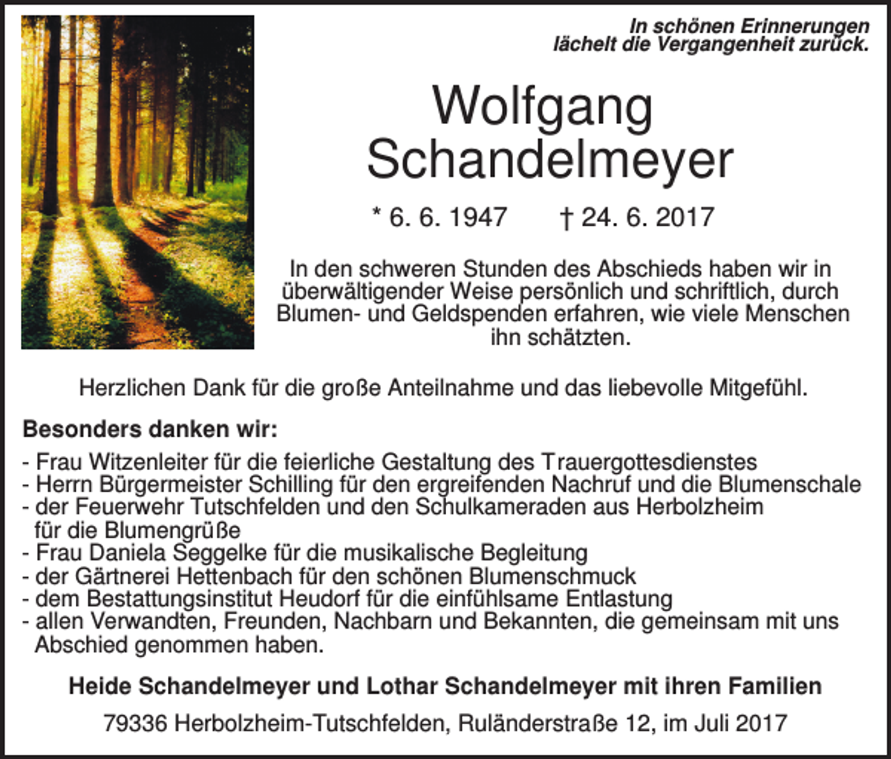 <p>In schönen Erinnerungen<br />lächelt die Vergangenheit zurück.</p><p>Wolfgang<br />Schandelmeyer<br />* 6. 6. 1947</p><p>† 24. 6. 2017</p><p>In den schweren Stunden des Abschieds haben wir in<br />überwältigender Weise persönlich und schriftlich, durch<br />Blumen- und Geldspenden erfahren, wie viele Menschen<br />ihn schätzten.<br />Herzlichen Dank für die große Anteilnahme und das liebevolle Mitgefühl.</p><p>Besonders danken wir:<br />- Frau Witzenleiter für die feierliche Gestaltung des Trauergottesdienstes<br />- Herrn Bürgermeister Schilling für den ergreifenden Nachruf und die Blumenschale<br />- der Feuerwehr Tutschfelden und den Schulkameraden aus Herbolzheim<br />für die Blumengrüße<br />- Frau Daniela Seggelke für die musikalische Begleitung<br />- der Gärtnerei Hettenbach für den schönen Blumenschmuck<br />- dem Bestattungsinstitut Heudorf für die einfühlsame Entlastung<br />- allen Verwandten, Freunden, Nachbarn und Bekannten, die gemeinsam mit uns<br />Abschied genommen haben.<br />Heide Schandelmeyer und Lothar Schandelmeyer mit ihren Familien<br />79336 Herbolzheim-Tutschfelden, Ruländerstraße 12, im Juli 2017</p>