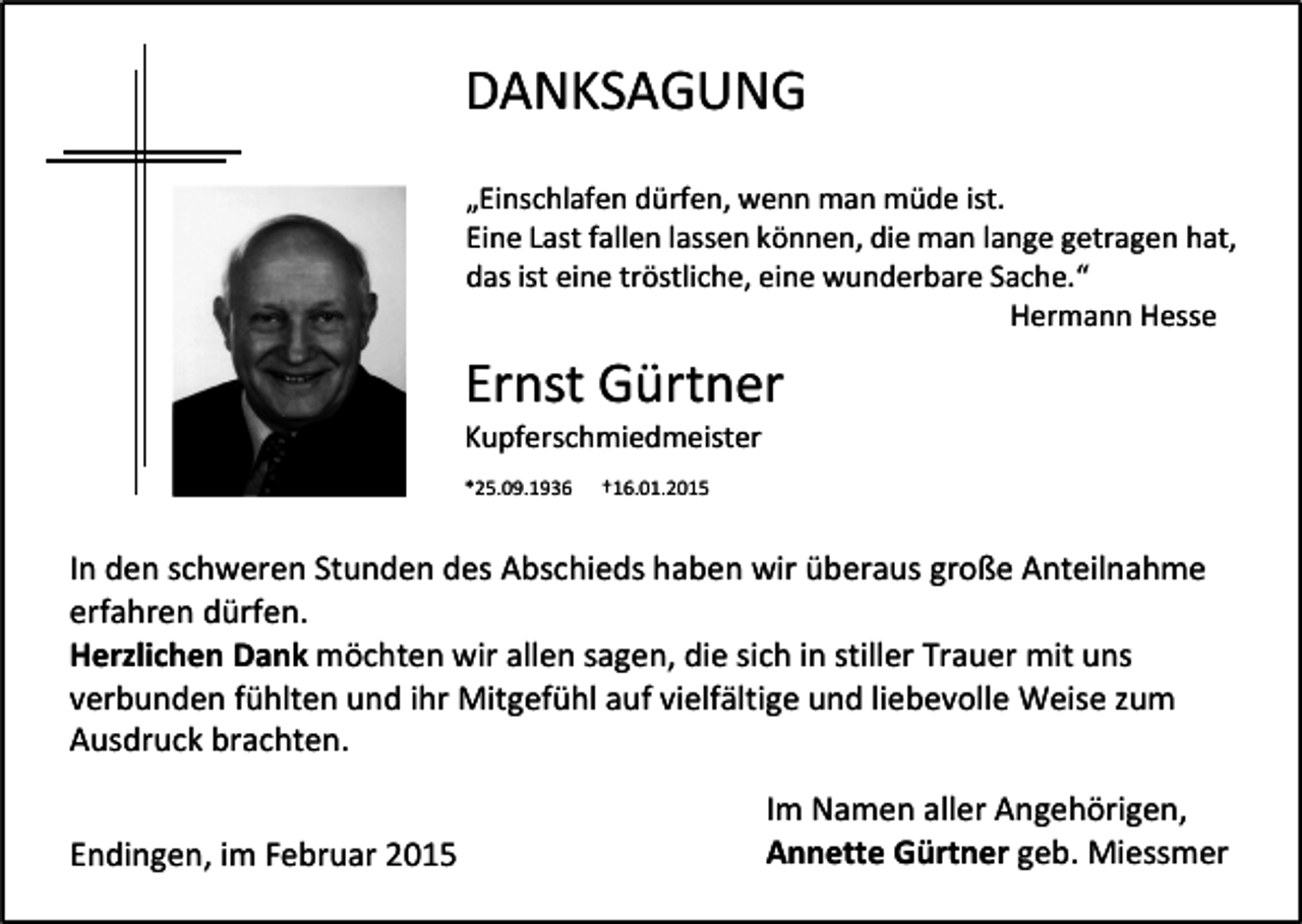 <p>DANKSAGUNG<br />„Einschlafen dürfen, wenn man müde ist.<br />Eine Last fallen lassen können, die man lange getragen hat,<br />das ist eine tröstliche, eine wunderbare Sache.“<br />Hermann Hesse</p><p>Ernst Gürtner<br />Kupferschmiedmeister<br />*25.09.1936</p><p>†16.01.2015</p><p>In den schweren Stunden des Abschieds haben wir überaus große Anteilnahme<br />erfahren dürfen.<br />Herzlichen Dank möchten wir allen sagen, die sich in stiller Trauer mit uns<br />verbunden fühlten und ihr Mitgefühl auf vielfältige und liebevolle Weise zum<br />Ausdruck brachten.<br />Endingen, im Februar 2015</p><p>Im Namen aller Angehörigen,<br />Annette Gürtner geb. Miessmer</p>