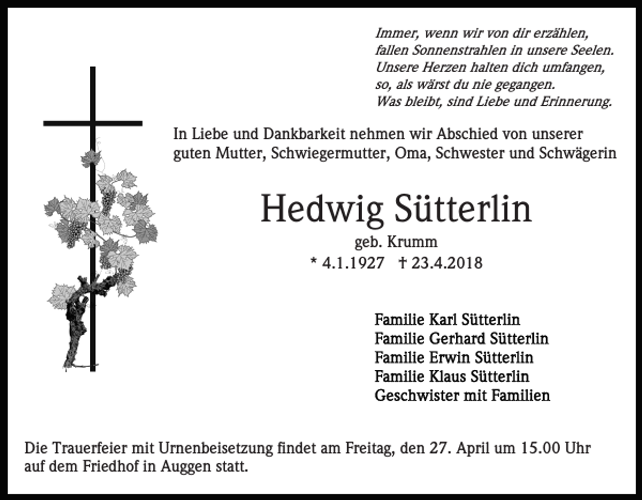 <p>I m m er, wenn<br />w e n n wir<br />wir von<br />v o n dir<br />dir erzählen,<br />er z ä hl e n,<br />Immer,<br />ffallen<br />all e n Sonnenstrahlen<br />S o n n e nstr a hl e n iinn unsere<br />u ns er e Seelen.<br />S e el e n.<br />UUnsere<br />ns er e Herzen<br />H er z e n hhalten<br />alt e n didich<br />c h umfangen,<br />u mf a n g e n,<br />so,<br />s o, als<br />als wärst<br />w ärst du<br />d u nie<br />ni e gegangen.<br />g e g a n g e n.<br />W as blbleibt,<br />ei bt, sisind<br />n d LiLiebe<br />e b e u und<br />n d Eri<br />n n er u n g.<br />Was<br />Erinnerung.</p><p>I n Liebe<br />Li e b e und<br />u n d Dankbarkeit<br />D a n k b ar k eit nehmen<br />n e h m e n wir<br />wir Abschied<br />A bs c hi e d von<br />v o n unserer<br />u ns er er<br />In<br />guten<br />g ut e n Mutter,<br />M utt er, Schwiegermutter,<br />S c h wi e g e r m utt er, Oma,<br />O m a, Schwester<br />S c h w est er und<br />u n d Schwägerin<br />S c h w ä g eri n</p><p>HHedwig<br />e d wi g SSütterlin<br />ütt erli n<br />ggeb.<br />e b. Krumm<br />Kr u m m<br />* 4.1.1927<br />4. 1. 1 9 2 7 †<br />† 23.4.2018<br />2 3. 4. 2 0 1 8<br />*</p><p>Die<br />Di<br />e Tr<br />Trauerfeier<br />a u erf ei er mit<br />mit Ur<br />Urnenbeisetzung<br />n e n b eis et z u n g fifindet<br />n d et aam<br />m FFreitag,<br />r eit a g, den<br />d e n 27.<br />2 7. April<br />A pril um<br />u m 15.00<br />1 5. Uhr<br />U hr<br />a uf dem<br />d e m Friedhof<br />Fri e d h of iinn Auggen<br />A u g g e n st<br />att.<br />auf<br />statt.</p>