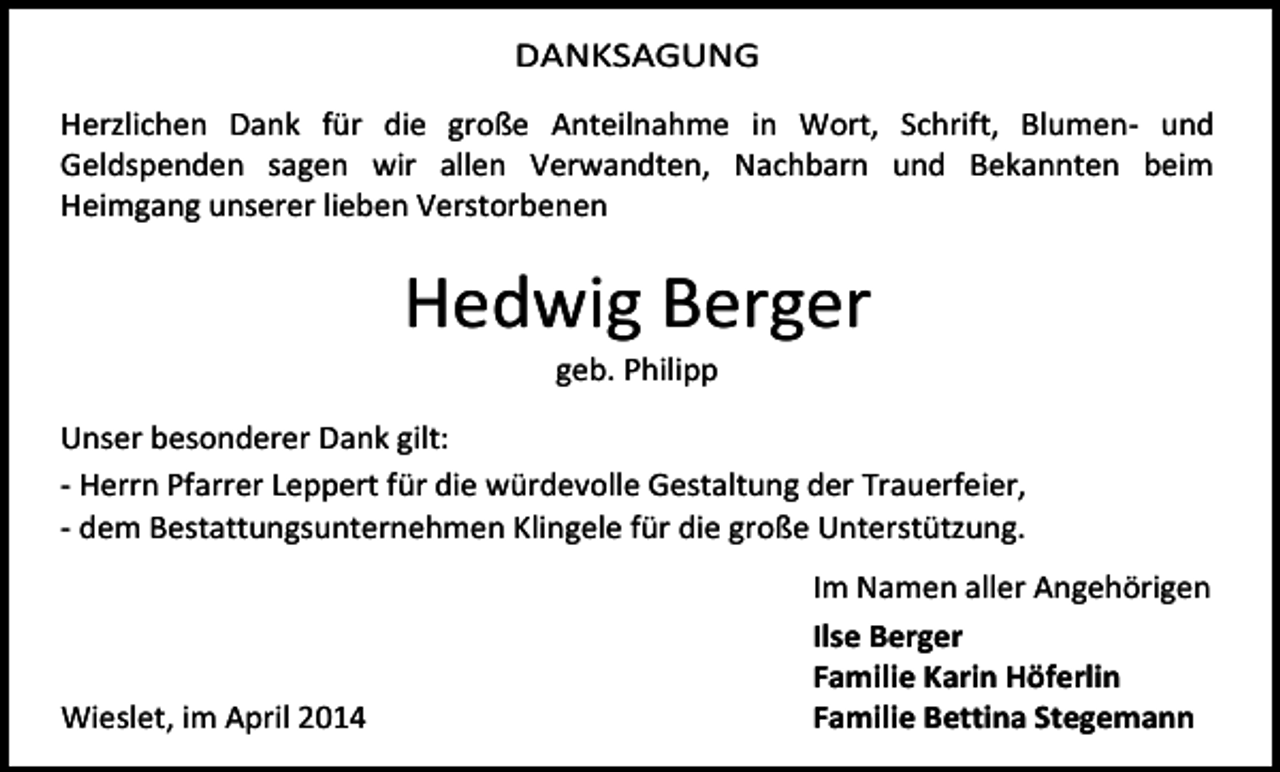 <p>DANKSAGUNG<br />Herzlichen Dank für die große Anteilnahme in Wort, Schrift, Blumen- und<br />Geldspenden sagen wir allen Verwandten, Nachbarn und Bekannten beim<br />Heimgang unserer lieben Verstorbenen</p><p>Hedwig Berger<br />geb. Philipp</p><p>Unser besonderer Dank gilt:<br />- Herrn Pfarrer Leppert für die würdevolle Gestaltung der Trauerfeier,<br />- dem Bestattungsunternehmen Klingele für die große Unterstützung.</p><p>Wieslet, im April 2014</p><p>Im Namen aller Angehörigen<br />Ilse Berger<br />Familie Karin Höferlin<br />Familie Bettina Stegemann</p>