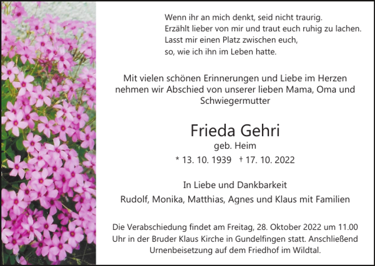 <p>Wenn ihr an mich denkt, seid nicht traurig.<br />Erzählt lieber von mir und traut euch ruhig zu lachen.<br />Lasst mir einen Platz zwischen euch,<br />so, wie ich ihn im Leben hatte.</p><p>Mit vielen schönen Erinnerungen und Liebe im Herzen<br />nehmen wir Abschied von unserer lieben Mama, Oma und<br />Schwiegermutter</p><p>Frieda Gehri<br />geb. Heim</p><p>* 13. 10. 1939 † 17. 10. 2022<br />In Liebe und Dankbarkeit<br />Rudolf, Monika, Matthias, Agnes und Klaus mit Familien<br />Die Verabschiedung findet am Freitag, 28. Oktober 2022 um 11.00<br />Uhr in der Bruder Klaus Kirche in Gundelfingen statt. Anschließend<br />Urnenbeisetzung auf dem Friedhof im Wildtal.</p>
