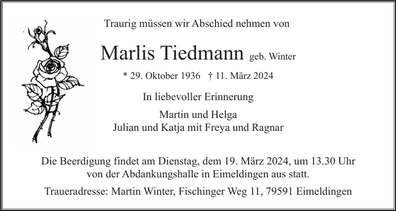 <p>Traurig müssen wir Abschied nehmen von</p><p>Marlis Tiedmann geb. Winter<br />* 29. Oktober 1936 † 11. März 2024</p><p>In liebevoller Erinnerung<br />Martin und Helga<br />Julian und Katja mit Freya und Ragnar<br />Die Beerdigung findet am Dienstag, dem 19. März 2024, um 13.30 Uhr<br />von der Abdankungshalle in Eimeldingen aus statt.<br />Traueradresse: Martin Winter, Fischinger Weg 11, 79591 Eimeldingen</p>