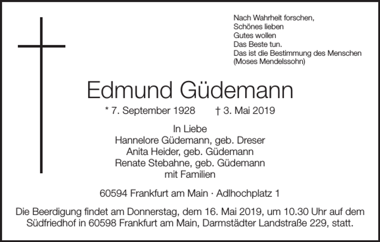 <p>Nach Wahrheit forschen,<br />Schönes lieben<br />Gutes wollen<br />Das Beste tun.<br />Das ist die Bestimmung des Menschen<br />(Moses Mendelssohn)</p><p>Edmund Güdemann<br />* 7. September 1928 † 3. Mai 2019<br />In Liebe<br />Hannelore Güdemann, geb. Dreser<br />Anita Heider, geb. Güdemann<br />Renate Stebahne, geb. Güdemann<br />mit Familien<br />60594 Frankfurt am Main · Adlhochplatz 1<br />Die Beerdigung findet am Donnerstag, dem 16. Mai 2019, um 10.30 Uhr auf dem<br />Südfriedhof in 60598 Frankfurt am Main, Darmstädter Landstraße 229, statt.</p>