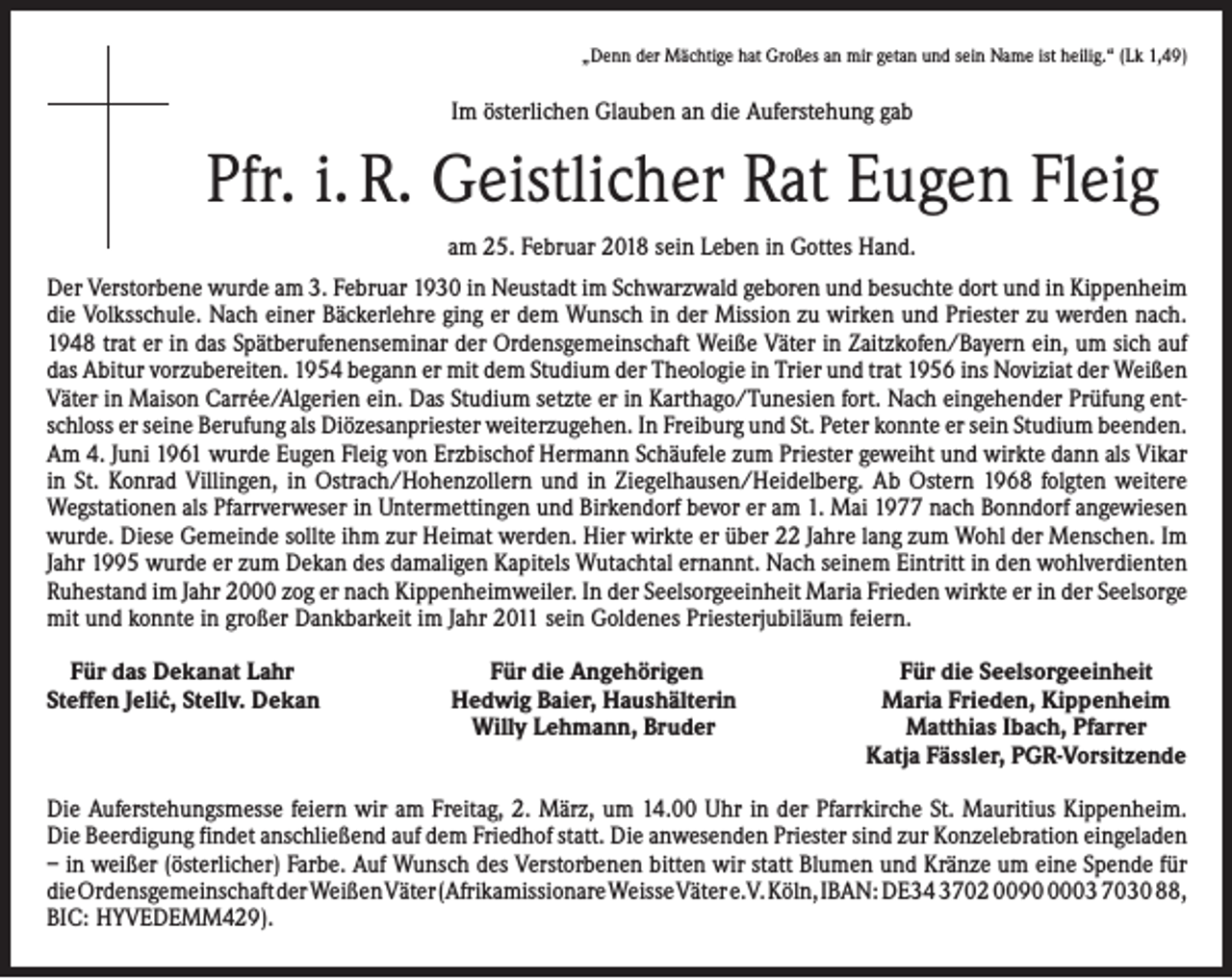 <p>„Denn der Mächtige hat Großes an mir getan und sein Name ist heilig.“ (Lk 1,49)</p><p>Im österlichen Glauben an die Auferstehung gab</p><p>Pfr. i. R. Geistlicher Rat Eugen Fleig<br />am 25. Februar 2018 sein Leben in Gottes Hand.<br />Der Verstorbene wurde am 3. Februar 1930 in Neustadt im Schwarzwald geboren und besuchte dort und in Kippenheim<br />die Volksschule. Nach einer Bäckerlehre ging er dem Wunsch in der Mission zu wirken und Priester zu werden nach.<br />1948 trat er in das Spätberufenenseminar der Ordensgemeinschaft Weiße Väter in Zaitzkofen/Bayern ein, um sich auf<br />das Abitur vorzubereiten. 1954 begann er mit dem Studium der Theologie in Trier und trat 1956 ins Noviziat der Weißen<br />Väter in Maison Carrée/Algerien ein. Das Studium setzte er in Karthago/Tunesien fort. Nach eingehender Prüfung entschloss er seine Berufung als Diözesanpriester weiterzugehen. In Freiburg und St. Peter konnte er sein Studium beenden.<br />Am 4. Juni 1961 wurde Eugen Fleig von Erzbischof Hermann Schäufele zum Priester geweiht und wirkte dann als Vikar<br />in St. Konrad Villingen, in Ostrach/Hohenzollern und in Ziegelhausen/Heidelberg. Ab Ostern 1968 folgten weitere<br />Wegstationen als Pfarrverweser in Untermettingen und Birkendorf bevor er am 1. Mai 1977 nach Bonndorf angewiesen<br />wurde. Diese Gemeinde sollte ihm zur Heimat werden. Hier wirkte er über 22 Jahre lang zum Wohl der Menschen. Im<br />Jahr 1995 wurde er zum Dekan des damaligen Kapitels Wutachtal ernannt. Nach seinem Eintritt in den wohlverdienten<br />Ruhestand im Jahr 2000 zog er nach Kippenheimweiler. In der Seelsorgeeinheit Maria Frieden wirkte er in der Seel­sorge<br />mit und konnte in großer Dankbarkeit im Jahr 2011 sein Goldenes Priesterjubiläum feiern.<br />Für das Dekanat Lahr<br />Steffen Jeli´c, Stellv. Dekan</p><p>Für die Angehörigen<br />Hedwig Baier, Haushälterin<br />Willy Lehmann, Bruder</p><p>Für die Seelsorgeeinheit<br />Maria Frieden, Kippenheim<br />Matthias Ibach, Pfarrer<br />Katja Fässler, PGR-Vorsitzende</p><p>Die Auferstehungsmesse feiern wir am Freitag, 2. März, um 14.00 Uhr in der Pfarrkirche St. Mauritius Kippenheim.<br />Die Beerdigung findet anschließend auf dem Friedhof statt. Die anwesenden Priester sind zur Konzelebration eingeladen<br />– in weißer (österlicher) Farbe. Auf Wunsch des Verstorbenen bitten wir statt Blumen und Kränze um eine Spende für<br />die Ordensgemeinschaft der Weißen Väter (Afrikamissionare Weisse Väter e.V. Köln, IBAN: DE34 3702 009003 7030 88,<br />BIC: HYVEDEMM429).</p>