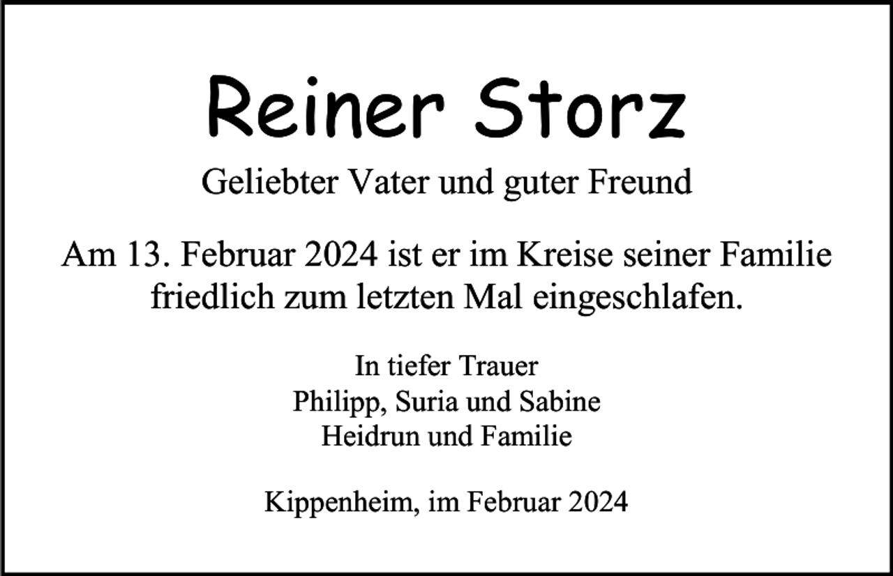<p>Reiner Storz<br />Geliebter Vater und guter Freund<br />Am 13. Februar 2024 ist er im Kreise seiner Familie<br />friedlich zum letzten Mal eingeschlafen.<br />In tiefer Trauer<br />Philipp, Suria und Sabine<br />Heidrun und Familie<br />Kippenheim, im Februar 2024</p>