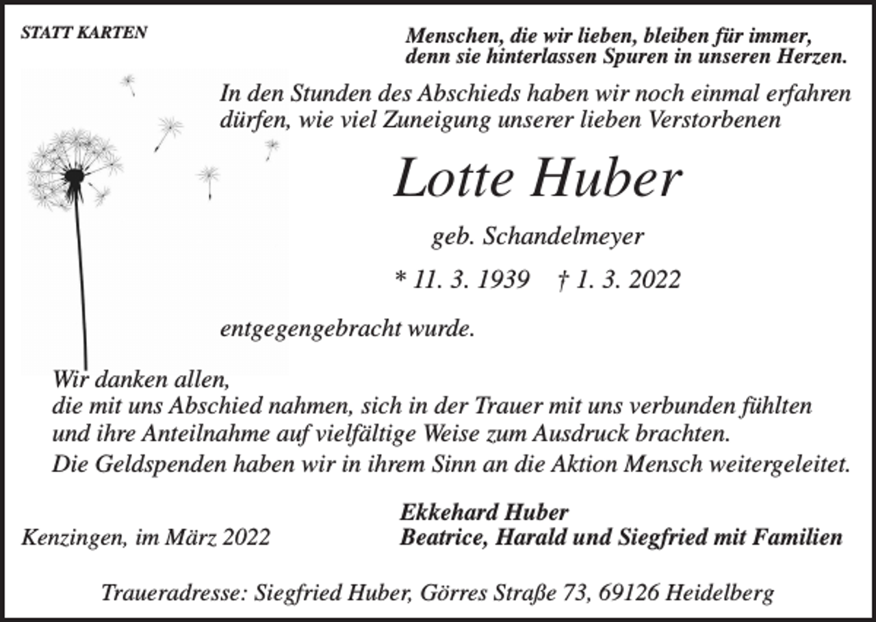 <p>STATT KARTEN</p><p>Menschen, die wir lieben, bleiben für immer,<br />denn sie hinterlassen Spuren in unseren Herzen.</p><p>In den Stunden des Abschieds haben wir noch einmal erfahren<br />dürfen, wie viel Zuneigung unserer lieben Verstorbenen</p><p>Lotte Huber<br />geb. Schandelmeyer<br />* 11. 3. 1939</p><p>† 1. 3. 2022</p><p>entgegengebracht wurde.<br />Wir danken allen,<br />die mit uns Abschied nahmen, sich in der Trauer mit uns verbunden fühlten<br />und ihre Anteilnahme auf vielfältige Weise zum Ausdruck brachten.<br />Die Geldspenden haben wir in ihrem Sinn an die Aktion Mensch weitergeleitet.<br />Kenzingen, im März 2022</p><p>Ekkehard Huber<br />Beatrice, Harald und Siegfried mit Familien</p><p>Traueradresse: Siegfried Huber, Görres Straße 73, 69126 Heidelberg</p>